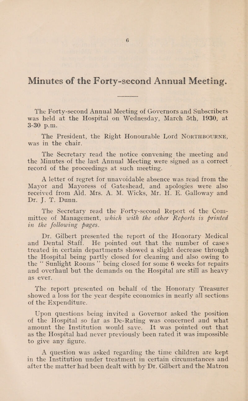 Minutes of the Forty-second Annual Meetin The Forty-second Annual Meeting of Governors and Subscribers was held at the Hospital on Wednesday, March 5th, 1930, at 3-30 p.m. The President, the Right Honourable Ford Nqrthbourne, was in the chair. The Secretary read the notice convening the meeting and the Minutes of the last Annual Meeting were signed as a correct record of the proceedings at such meeting. A letter of regret for unavoidable absence was read from the Mayor and Mayoress of Gateshead, and apologies were also received from Aid. Mrs. A. M. Wicks, Mr. H. E. Galloway and Dr. J. T. Dunn. The Secretary read the P'orty-second Report of the Com¬ mittee of Management, which with the other Reports is printed in the following pages. Dr. Gilbert presented the report of the Honoraty Medical and Dental Staff. He pointed out that the number of cases treated in certain departments showed a slight decrease through the Hospital being partly closed for cleaning and also owing to the “ Sunlight Rooms ” being closed for some 6 weeks for repairs and overhaul but the demands on the Hospital are still as heavy as ever. The report presented on behalf of the Honorary Treasurer showed a loss for the year despite economies in nearly all sections of the Expenditure. Upon questions being invited a Governor asked the position of the Hospital so far as De-Rating was concerned and what amount the Institution would save. It was pointed out that as the Hospital had never previously been rated it was impossible to give any figure. A question was asked regarding the time children are kept in the Institution under treatment in certain circumstances and after the matter had been dealt with by Dr. Gilbert and the Matron