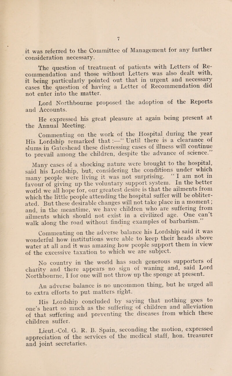 it was referred to the Committee of Management for any further consideration necessary. The question of treatment of patients with Letters of Re¬ commendation and those without Letters was also dealt with, it being particularly pointed out that in urgent and necessary cases the question of having a Letter of Recommendation did not enter into the matter. Lord Northbourne proposed the adoption of the Reports and Accounts. He expressed his great pleasure at again being present at the Annual Meeting. Commenting on the work of the Hospital during the year His Lordship remarked that :—‘‘ Until there is a clearance of slums in Gateshead these distressing cases of illness will continue to prevail among the children, despite the advance of science. Many cases of a shocking nature were brought to the hospital, said his Lordship, but, considering the conditions under which many people were living it was not surprising. I am not in favour of giving up the voluntary support system. In the better world we all hope for, our greatest desire is that the ailments from which the little people attending the hospital suffer will be obliter¬ ated. But these desirable changes will not take place in a moment; and, in the meantime, we have children who are suffering from ailments which should not exist in a civilized age. One can ^ walk along the road without finding examples of barbarism. Commenting on the adverse balance his Lordship said it was wonderful how institutions were able to keep their heads above water at all and it was amazing how people support them in view of the excessive taxation to which we are subject. No country in the world has such generous supporters of charitv and there appears no sign of waning and, said Lord Northbourne, I for one will not throw up the sponge at present. An adverse balance is no uncommon thing, but he urged all to extra efforts to put matters right. His Lordship concluded by saying that nothing goes to one’s heart so much as the suffering of children and alleviation of that suffering and preventing the diseases from which these children suffer. Lieut.-Col. G. R. B. Spain, seconding the motion, expressed appreciation of the services of the medical staff, hon. treasurer and joint secretaries.