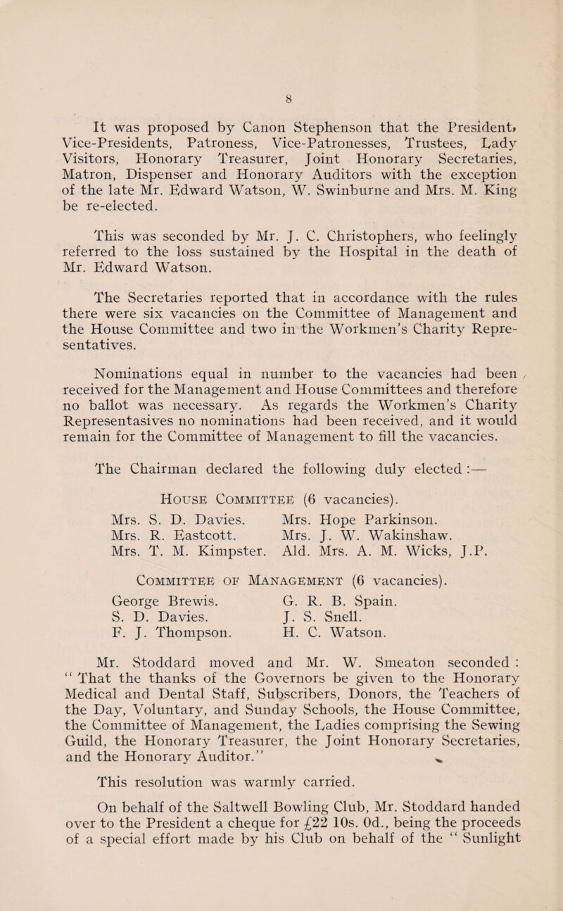 It was proposed by Canon Stephenson that the President* Vice-Presidents, Patroness, Vice-Patronesses, Trustees, Lady Visitors, Honorary Treasurer, Joint Honorary Secretaries, Matron, Dispenser and Honorary Auditors with the exception of the late Mr. Edward Watson, W. Swinburne and Mrs. M. King be re-elected. This was seconded by Mr. J. C. Christophers, who feelingly referred to the loss sustained by the Hospital in the death of Mr. Edward Watson. The Secretaries reported that in accordance with the rules there were six vacancies on the Committee of Management and the House Committee and two in the Workmen’s Charity Repre¬ sentatives. Nominations equal in number to the vacancies had been y received for the Management and House Committees and therefore no ballot was necessary. As regards the Workmen’s Charity Representasives no nominations had been received, and it would remain for the Committee of Management to fill the vacancies. The Chairman declared the following duly elected :— House Committee (6 vacancies). Mrs. S. D. Davies. Mrs. Hope Parkinson. Mrs. R. Eastcott. Mrs. J. W. Wakinshaw. Mrs. T. M. Kimpster. Aid. Mrs. A. M. Wicks, J.P. Committee of Management (6 vacancies). George Brewis. G. R. B. Spain. S. D. Davies. J. S. Snell. F. J. Thompson. H. C. Watson. Mr. Stoddard moved and Mr. W. Smeaton seconded : “ That the thanks of the Governors be given to the Honorary Medical and Dental Staff, Subscribers, Donors, the Teachers of the Day, Voluntary, and Sunday Schools, the House Committee, the Committee of Management, the Ladies comprising the Sewing Guild, the Honorary Treasurer, the Joint Honorary Secretaries, and the Honorary Auditor.” ^ This resolution was warmly carried. On behalf of the Saltwell Bowling Club, Mr. Stoddard handed over to the President a cheque for £22 10s. 0d., being the proceeds of a special effort made by his Club on behalf of the “ Sunlight