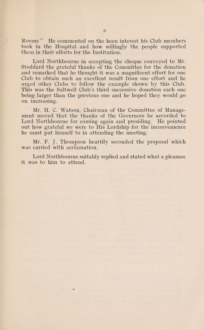 Rooms ” He commented on the keen interest his Club members took in the Hospital and how willingly the people supported them in their efforts for the Institution. Lord Northbourne in accepting the cheque conveyed to Mr. Stoddard the grateful thanks of the Committee for the donation and remarked that he thought it was a magnificent effort for one Club to obtain such an excellent result from one effort and he urged other Clubs to follow the example shown by this Club. This was the Saltwell Club’s third successive donation each one being larger than the previous one and he hoped they would go on increasing. Mr. H. C. Watson, Chairman of the Committee of Manage¬ ment moved that the thanks of the Governors be accorded to Lord Northbourne for coming again and presiding. He pointed out how grateful we were to His Lordship for the inconvenience he must put himself to in attending the meeting. Mr. F. J. Thompson heartily seconded the proposal which was carried with acclamation. Lord Northbourne suitably replied and stated what a pleasure it was to him to attend. *