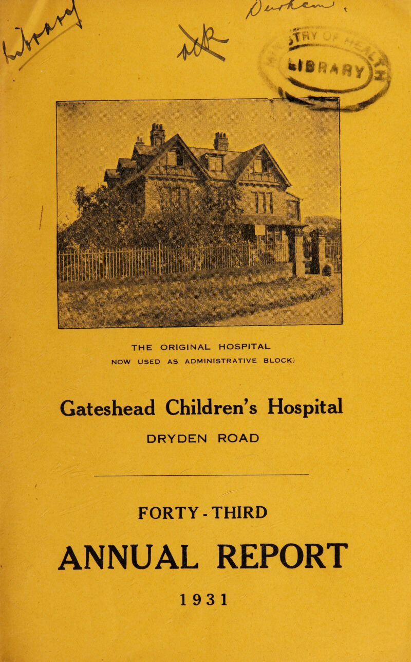 THE ORIGINAL HOSPITAL NOW USED AS ADMINISTRATIVE BLOCK) Gateshead Children’s Hospital DRYDEN ROAD FORTY-THIRD ANNUAL REPORT 193 1