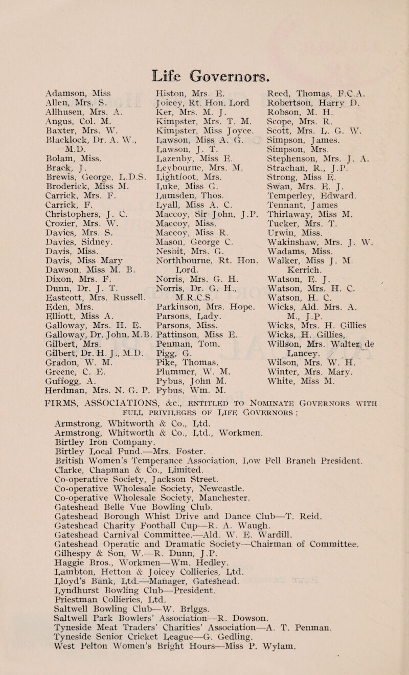 Adamson, Miss Allen, Mrs. S. Allhusen, Mrs. A. Angus, Col. M. Baxter, Mrs. W. Blacklock, Dr. A. W., M.D. Bolam, Miss. Brack, J. Brewis, George, R.D.S. Broderick, Miss M. Carrick, Mrs. F. Carrick, F. Christophers, J. C. Crozier, Mrs. W. Davies, Mrs. S. Davies, Sidney. Davis, Miss. Davis, Miss Mary Dawson, Miss M. B. Dixon, Mrs. F. Dunn, Dr. J. T. Eastcott, Mrs. Russell. Eden, Mrs. Elliott, Miss A. Galloway, Mrs. H. E. Histon, Mrs. E. Joicey, Rt. Hon. Rord Ker, Mrs. M. J. Kimpster, Mrs. T. M. Kimpster, Miss Joyce. Dawson, Miss A. G. Dawson, J. T. Razenby, Miss E. Reybourne, Mrs. M. Rightfoot, Mrs. Duke, Miss G. Rumsden, Thos. R3^all, Miss A. C. Maccoy, Sir John, J.P. Maccoy, Miss. Maccoy, Miss R. Mason, George C. Nesoit, Mrs. G. Northbourne, Rt. Hon. Rord. Norris, Mrs. G. H. Norris, Dr. G. H., M.R.C.S. Parkinson, Mrs. Hope. Parsons, Rady. Parsons, Miss. Reed, Thomas, F.C.A. Robertson, Harry D. Robson, M. H. vScope, Mrs. R. Scott, Mrs. R. G. \V. Simpson, James. Simpson, Mrs. Stephenson, Mrs. J. A. Strachan, R., J.P. Strong, Miss E. Swan, Mrs. E. J. Temperley, Edward. Tennant, J ames Thirlaway, Miss M. Tucker, Mrs. T. Urwin, Miss. Wakinshaw, Mrs. J. W. Wadams, Miss. Walker, Miss J. M. Kerrich. Watson, E. J. Watson, Mrs. H. C. Watson, H. C. Wicks, Aid. Mrs. A. M„ J.P. Wicks, Mrs. H. Gillies Wicks, H. Gillies, Willson, Mrs. Walter, de Rancey. / Wilson, Mrs. W. II. Winter, Mrs. Marv. White, Miss M. Galloway, Dr. John, M.B. Pattinson, Miss E. Gilbert, Mrs. Penman, Tom. Gilbert, Dr. H. J., M.D. Pigg, G. Gradon, W. M. Pike, Thomas. Greene, C. E. Plummer, W. M. Guffogg, A. Pybus, John M. Herdman, Mrs. N. G. P. Pybus, Wm. M. FIRMS, ASSOCIATIONS, &c., entitled to Nominate Governors with FUEE PRIVIEEGES OF RIFE GOVERNORS : Armstrong, Whitworth & Co., Rtd. xVrmstrong, Whitworth & Co., Rtd., Workmen. Birtley Iron Company. Birtle}^ Rocal Fund.—Mrs. Foster. British Women’s Temperance Association, low Fell Branch President. Clarke, Chapman & Co., Rimited. Co-operative Society, Jackson Street. Co-operative Wholesale Society, Newcastle. Co-operative Wholesale Society, Manchester. Gateshead Belle Vue Bowling Club. Gateshead Borough Whist Drive and Dance Club—T. Reid. Gateshead Charity Football Cup—R. A. Waugh. Gateshead Carnival Committee.—Aid. W. E. Wardill. Gateshead Operatic and Dramatic Society—Chairman of Committee. Gilhespy & Son, W.—R. Dunn, J.P. Haggie Bros., Workmen—Wm. Hedley. Rambton, Hetton & Joicey Collieries, Rtd. Rloyd’s Bank, Rtd.—Manager, Gateshead. Ryndhurst Bowling Club—President. Priestman Collieries, Rtd. Saltwell Bowling Club—W. Briggs. Saltwell Park Bowlers’ Association—R. Dowson. Tyneside Meat Traders’ Charities’ Association—A. T. Penman. Tyneside Senior Cricket Reague—G. Gedling. West Pelton Women’s Bright Hours—Miss P. Wylam.