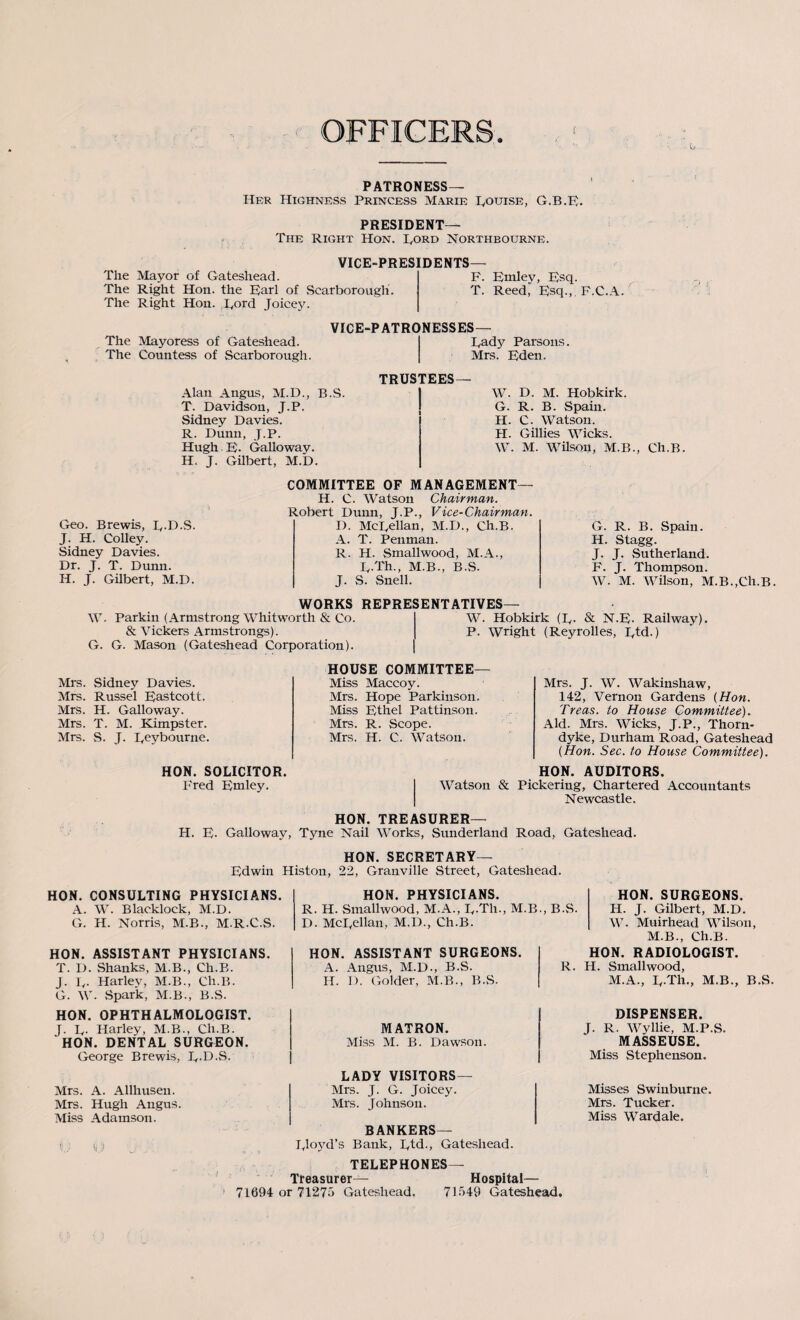 PATRONESS— Her Highness Princess Marie I.otjise, G.B.E. PRESIDENT— The Right Hon. Rord Northbourne. The The The VICE-PRES Mayor of Gateshead. Right Hon. the pari of Scarborough. Right Hon. Tord Joicey. DENTS— F. Emley, Esq. T. Reed, Esq., F.C.A. The Mayoress of Gateshead. The Countess of Scarborough. VICE-PATRONESSES— Eady Parsons. Mrs. Eden. Alan Angus, M.D., B.S. T. Davidson, J.P. Sidney Davies. R. Dunn, J.P. Hugh. E. Galloway. H. J. Gilbert, M.D. TRUSTEES— W. D. M. Hobkirk. G. R. B. Spain. II. C. Watson. II. Gillies Wicks. W. M. Wilson, M.B., Ch.B. Geo. Brewis, p.D.S. J. H. Colley. Sidney Davies. Dr. J. T. Dunn. H. J. Gilbert, M.D. COMMITTEE OF MANAGEMENT— H. C. Watson Chairman. Robert Dunn, J.P., Vice-Chairman. D. McEellan, M.D., Ch.B. A. T. Penman. R. H. Smallwood, M.A., E.Th., M.B., B.S. J. S. Snell. G. R. B. Spain. H. Stagg. J. J. Sutherland. F. J. Thompson. W. M. Wilson, M.B.,Ch.B. WORKS REPRESENTATIVES— W. Parkin (Armstrong Whitworth & Co. W. Hobkirk (E. & N-E- Railway). & Vickers Armstrongs). P. Wright (Reyrolles, Etd.) G. G. Mason (Gateshead Corporation). Mrs. Sidney Davies. Mrs. Russel Eastcott. Mrs. H. Galloway. Mrs. T. M. Kimpster. Mrs. S. J. Eeybourne. HON. SOLICITOR. Fred Emley. HOUSE COMMITTEE— Mrs. J. W. Wakinshaw, 142, Vernon Gardens (Hon. Treas. to House Committee). Aid. Mrs. Wicks, J.P., Thorn- dyke, Durham Road, Gateshead (Hon. Sec. to House Committee). HON. AUDITORS. Watson & Pickering, Chartered Accountants Newcastle. Miss Maccoy. Mrs. Hope Parkinson. Miss Ethel Pattinson. Mrs. R. Scope. Mrs. H. C. Watson. HON. TREASURER— H. E- Galloway, Tyne Nail Works, Sunderland Road, Gateshead. HON. SECRETARY— Edwin Histon, 22, Granville Street, Gateshead. HON. CONSULTING PHYSICIANS. A. W. Blaeklock, M.D. G. H. Norris, M.B., M.R.C.S. HON. ASSISTANT PHYSICIANS. T. D. Shanks, M.B., Ch.B. J. E- Harley, M.B., Ch.B. G. W. .Spark, M.B., B.S. HON. OPHTHALMOLOGIST. J. E- Harley, M.B., Ch.B. HON. DENTAL SURGEON. George Brewis, E-D-S. HON. PHYSICIANS. HON. SURGEONS. R. H. Smallwood, M.A., E.Th., M.B., B.S. H. T. Gilbert, M.D. D. McEellan, M.D., Ch.B. HON. ASSISTANT SURGEONS. A. Angus, M.D., B.S. H. D. Golder, M.B., B.S. MATRON. Miss M. B. Dawson. W. Muirhead Wilson, M.B., Ch.B. HON. RADIOLOGIST. R. H. Smallwood, M.A., E-Th., M.B., B.S. DISPENSER. J. R. Wyllie, M.P.S. MASSEUSE. Miss Stephenson. Mrs. A. Allhusen. Mrs. Hugh Angus. Miss Adamson. i) 0.9 LADY VISITORS— Mrs. J. G. Joicey. Mrs. Johnson. BANKERS— Eloyd’s Bank, Etd., Gateshead. TELEPHONES— Treasurer— Hospital— 1 71694 or 7127o Gateshead, 71549 Gateshead. Misses Swinburne. Mrs. Tucker. Miss Wardale.