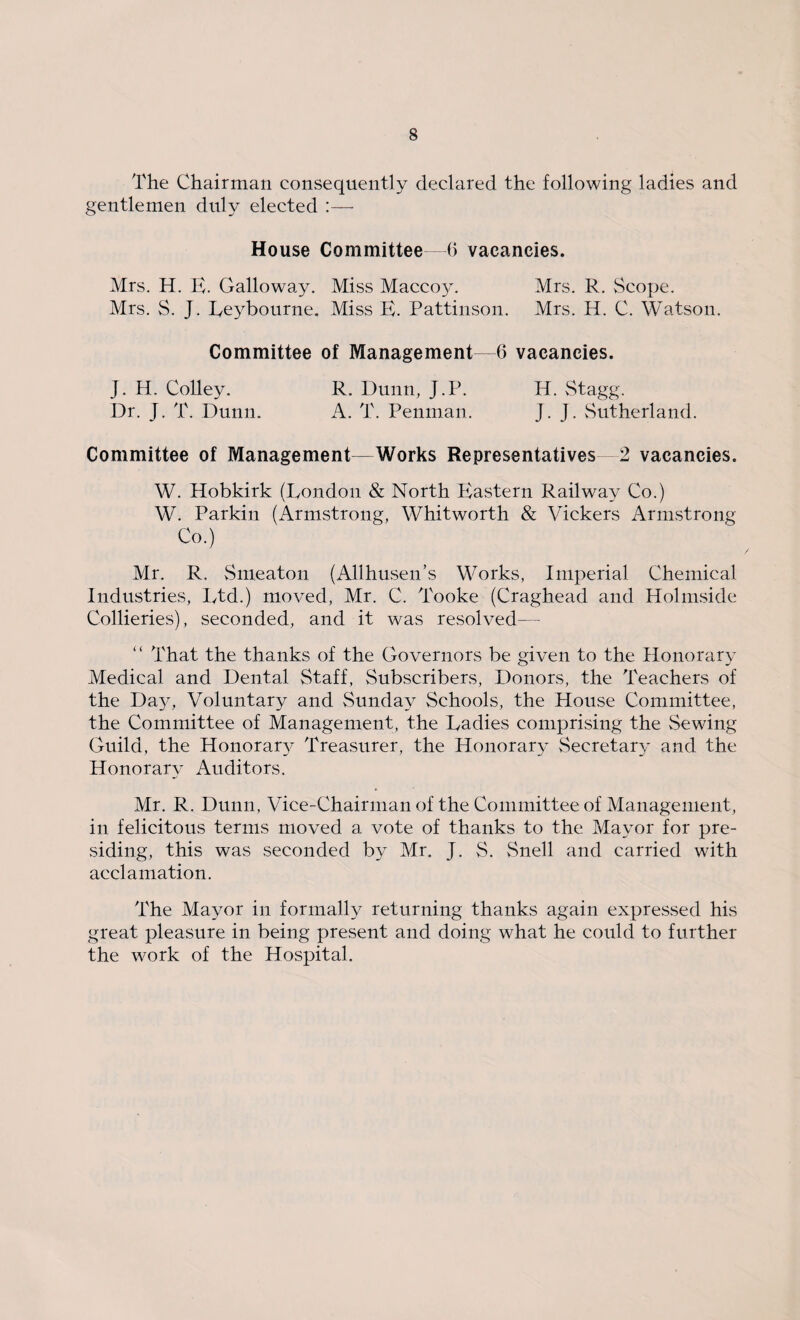 The Chairman consequently declared the following ladies and gentlemen duly elected :— House Committee—6 vacancies. Mrs. H. E. Galloway. Miss Maccoy. Mrs. R. Scope. Mrs. S. J. Eeybourne. Miss E. Pattinson. Mrs. H. C. Watson. Committee of Management—6 vacancies. J. H. Colley. R. Dunn, J.P. H. Stagg. Dr. J. T. Dunn. A. T. Penman. J- J - Sutherland. Committee of Management—Works Representatives 2 vacancies. W. Hobkirk (Eondon & North Plastern Railway Co.) W. Parkin (Armstrong, Whitworth & Vickers Armstrong Co.) Mr. R. Smeaton (Allhusen’s Works, Imperial Chemical Industries, Ltd.) moved, Mr. C. Tooke (Craghead and Holmside Collieries), seconded, and it was resolved— “ That the thanks of the Governors be given to the Honorary Medical and Dental Staff, Subscribers, Donors, the Teachers of the Da3^, Voluntary and Sunday Schools, the House Committee, the Committee of Management, the Ladies comprising the Sewing Guild, the Honoraty Treasurer, the Honorary Secretary and the Honorary Auditors. Mr. R. Dunn, Vice-Chairman of the Committee of Management, in felicitous terms moved a vote of thanks to the Mayor for pre¬ siding, this was seconded by Mr. J. S. Snell and carried with acclamation. The Mayor in formally returning thanks again expressed his great pleasure in being present and doing what he could to further the work of the Hospital.