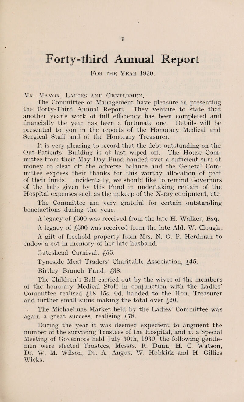 Forty'= third Annual Report For the Year 1930. Mr. Mayor, Radies and Genteemen, The Committee of Management have pleasure in presenting the Forty-Third Annual Report. They venture to state that another year’s work of full efficiency has been completed and financially the year has been a fortunate one. Details will be presented to you in the reports of the Honorary Medical and Surgical Staff and of the Honorary Treasurer. It is very pleasing to record that the debt outstanding on the Out-Patients’ Building is at last wiped off. The House Com¬ mittee from their May Day Fund handed over a sufficient sum of money to clear off the adverse balance and the General Com¬ mittee express their thanks for this worthy allocation of part of their funds. Incidentally, we should like to remind Governors of the help given by this Fund in undertaking certain of the Hospital expenses such as the upkeep of the X-ray equipment, etc. The Committee are very grateful for certain outstanding benefactions during the year. A legacy of £500 was received from the late H. Walker, Bsq. A legacy of £500 was received from the late Aid. W. Clough. A gift of freehold property from Mrs. N. G. P. Herdman to endow a cot in memory of her late husband. Gateshead Carnival, £55. Tyneside Meat Traders’ Charitable Association, £45. Birtley Branch Fund, £38. The Children’s Ball carried out by the wives of the members of the honorary Medical Staff in conjunction with the Radies’ Committee realised £18 15s. Od. handed to the Hon. Treasurer and further small sums making the total over £20. The Michaelmas Market held by the Radies’ Committee was again a great success, realising £78. During the year it was deemed expedient to augment the number of the surviving Trustees of the Hospital, and at a Special Meeting of Governors held July 30th, 1930, the following gentle¬ men were elected Trustees, Messrs. R. Dunn, H. C. Watson, Dr. W. M. Wilson, Dr, A. Angus, W. Hobkirk and H, Gillies Wicks,