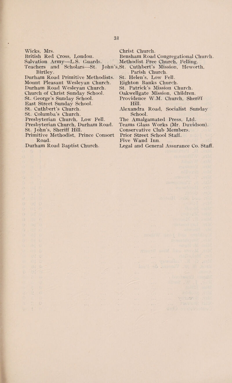 Wicks, Mrs. British Red Cross, London. Salvation Army—LS. Guards. Teachers and Scholars—St. John’: Birtley. Durham Road Primitive Methodists. Mount Pleasant Wesleyan Church. Durham Road Wesleyan Church. Church of Christ Sunday School. St. George’s Sunday School. Fast Street Sunday School. St. Cuthbert’s Church. St. Columba’s Church. Presbyterian Church, Row Fell. Presbyterian Church, Durham Road. St. John’s, Sheriff Hill. Primitive Methodist, Prince Consort Road. Durham Road Baptist Church. Christ Church. Bensham Road Congregational Church. Methodist Free Church, Felling. ,St. Cuthbert’s Mission, Heworth, Parish Church. St. Helen’s, Row Fell. High ton Banks Church. St. Patrick’s Mission Church. Oakwellgate Mission, Children. Providence W.M. Church, Sheriff Hill. Alexandra Road, Socialist Sunday School. The iVmalgamated Press, Ltd. Teams Glass Works (Mr. Davidson). Conservative Club Members. Prior Street School Staff. Five Wand Inn. Legal and General Assurance Co. Staff.