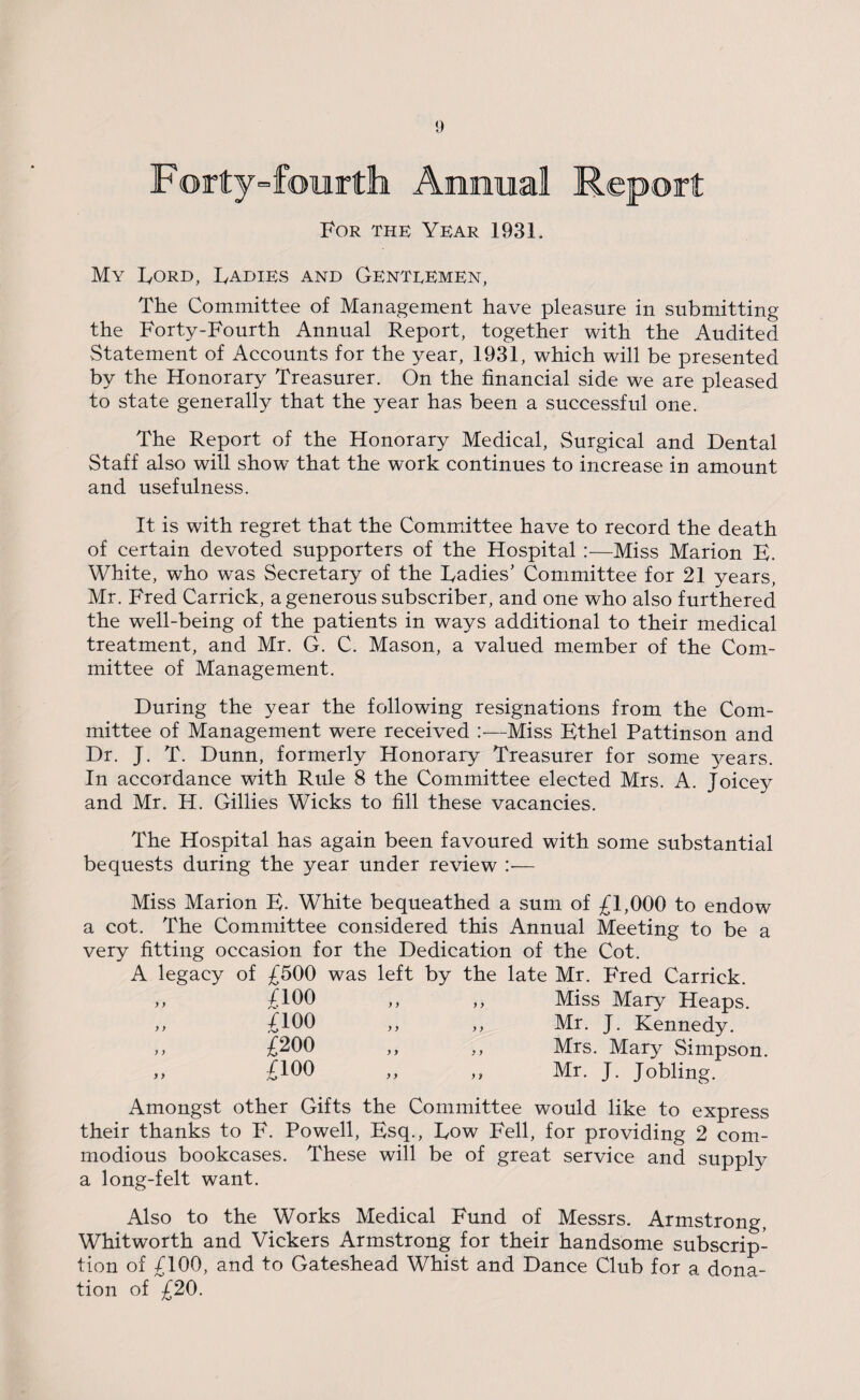 .Forty-fourth Annual Report For the Year 1931. My Ford, Radies and Genteemen, The Committee of Management have pleasure in submitting the Forty-Fourth Annual Report, together with the Audited Statement of Accounts for the year, 1931, which will be presented by the Honorary Treasurer. On the financial side we are pleased to state generally that the year has been a successful one. The Report of the Honorary Medical, Surgical and Dental Staff also will show that the work continues to increase in amount and usefulness. It is with regret that the Committee have to record the death of certain devoted supporters of the Hospital :—Miss Marion B. White, who was Secretary of the Radies’ Committee for 21 years, Mr. Fred Carrick, a generous subscriber, and one who also furthered the well-being of the patients in ways additional to their medical treatment, and Mr. G. C. Mason, a valued member of the Com¬ mittee of Management. During the year the following resignations from the Com¬ mittee of Management were received :—Miss Ethel Pattinson and Dr. J. T. Dunn, formerly Honorary Treasurer for some years. In accordance with Rule 8 the Committee elected Mrs. A. Joicey and Mr. H. Gillies Wicks to fill these vacancies. The Hospital has again been favoured with some substantial bequests during the year under review :•— Miss Marion E. White bequeathed a sum of £1,000 to endow a cot. The Committee considered this Annual Meeting to be a very fitting occasion for the Dedication of the Cot. A legacy of £500 was left by the late Mr. Fred Carrick. y y y y noo £100 £200 £ioo Miss Mary Heaps. Mr. J. Kennedy. Mrs. Mary Simpson. Mr. J. Jobling. Amongst other Gifts the Committee would like to express their thanks to F. Powell, Esq., Row Fell, for providing 2 com¬ modious bookcases. These will be of great service and supply a long-felt want. Also to the Works Medical Fund of Messrs. Armstrong, Whitworth and Vickers Armstrong for their handsome subscrip¬ tion of £100, and to Gateshead Whist and Dance Club for a dona¬ tion of £20.