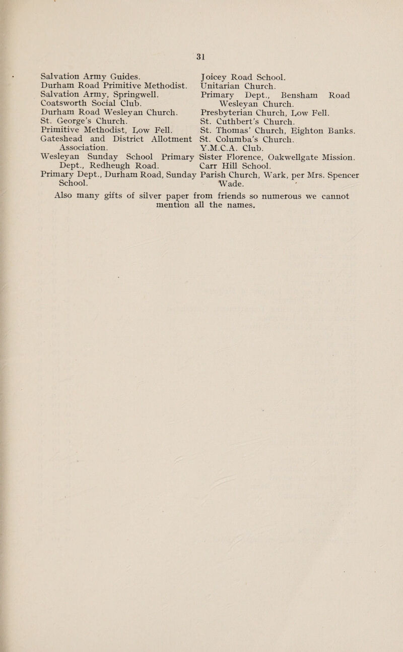 Salvation Army Guides. Durham Road Primitive Methodist. Salvation Army, Springwell. Coatsworth Social Club. Durham Road Wesleyan Church. St. George’s Church. Primitive Methodist, Dow Pell. Gateshead and District Allotment Association. Wesleyan Sunday School Primary Dept., Redheugh Road. Primary Dept., Durham Road, Sunday School. Joicey Road School. Unitarian Church. Primary Dept., Bensham Road Wesleyan Church. Presbyterian Church, Dow Fell. St. Cuthbert’s Church. St. Thomas’ Church, pighton Banks. St. Columba’s Church. Y.M.C.A. Club. Sister Florence, Oakwellgate Mission. Carr Hill School. Parish Church, Wark, per Mrs. Spencer Wade. Also many gifts of silver paper from friends so numerous we cannot mention all the names.
