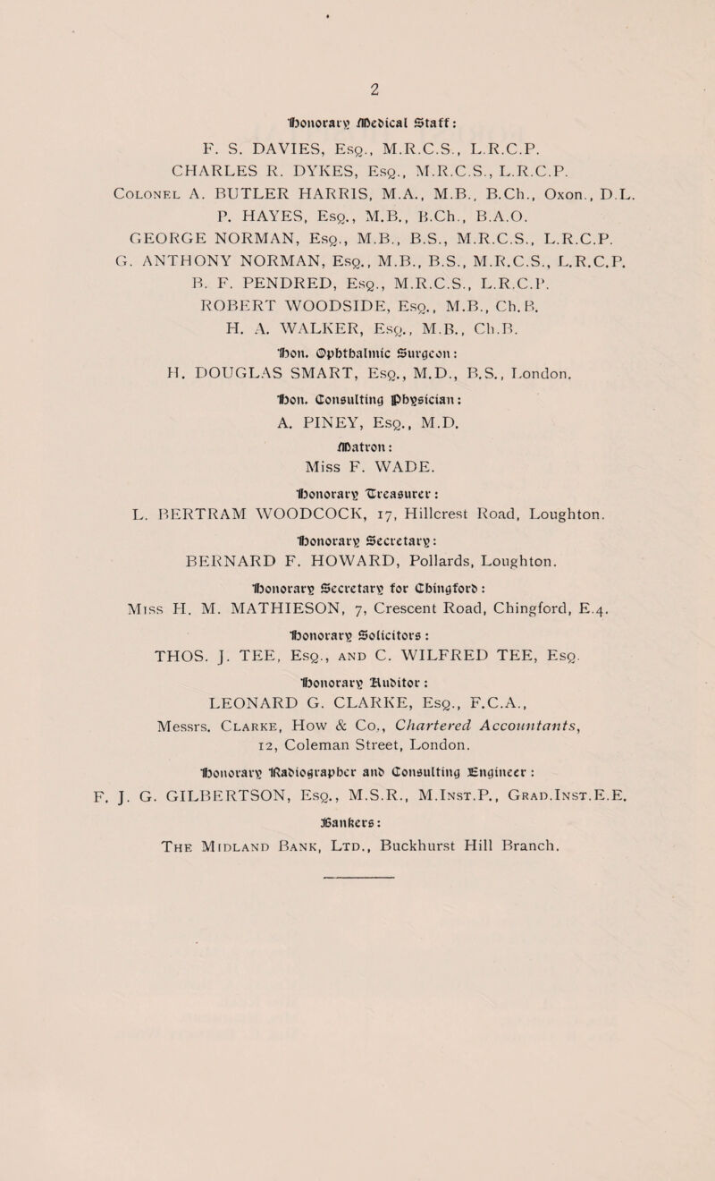 Ibonorarg /Ibefcical Staff: F. S. DAVIES, Esq., M.R.C.S., L.R.C.P. CHARLES R. DYKES, Esq., M.R.C.S., L.R.C.P. Colonel A. BUTLER HARRIS, M.A., M.B., B.Ch., Oxon., D.L. P. HAYES, Esq., M.B., B.Ch., B.A.O. GEORGE NORMAN, Esq., M.B., B.S., M.R.C.S., L.R.C.P. G. ANTHONY NORMAN, Esq., M.B., B.S., M.R.C.S., L.R.C.P. B. F. PENDRED, Esq., M.R.C.S., L.R.C.P. ROBERT WOODSIDE, Esq., M.B., Ch. B. H. A. WALKER, Esq., M.B., Ch.B. Ibon. ©pbtbalmic Surgeon: H. DOUGLAS SMART, Esq., M.D., B.S., London. t)on, Consulting physician: A. PINEY, Esq., M.D. /Ibatron: Miss F. WADE. Ihonorars treasurer: L. BERTRAM WOODCOCK, 17, Hillcrest Road, Loughton. Ifoonorars Secretary: BERNARD F. HOWARD, Pollards, Loughton. Ifoonorarig Secretary for Cbingforb: Miss PL M. MATHIESON, 7, Crescent Road, Chingford, E.4. Ibonorar^ Solicitors: THOS. J. TEE, Esq., and C. WILFRED TEE, Esq. Ifoonorars HuMtor: LEONARD G. CLARKE, Esq., F.C.A., Messrs. Clarke, How & Co,, Chartered Accountants, 12, Coleman Street, London. Ibonorars IRaOiogtapber anfc Consulting Engineer : F. J. G. GILBERTSON, Esq., M.S.R., M.Inst.P., Grad.Inst.E.E. 36anbets: The Midland Bank, Ltd., Buckhurst Hill Branch.