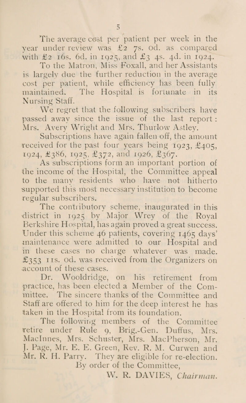 The average cost per patient per week In the year under review was £2 7s. od. as compared with £2 16s. 6d. in 1925, and £3 4s. 4b. in 1924. To the Matron, Miss Foxall, and her Assistants is largely due the further reduction in the average cost per patient, while efficiency has been fully maintained. The Hospital is fortunate in its Nursing Staff. We regret that the following subscribers have passed away since the issue of the last report : Mrs. Avery Wright and Mrs. Thurlow Astley. Subscriptions have again fallen off, the amount received for the past four years being 1923, £405, 1924, £386, 1925, £372, and 1926, £367. As subscriptions form an important portion of the income of the Hospital, the Committee appeal to the many residents who have not hitherto ■supported this most necessary institution to become re g u 1 ar s u bscri b e rs. The contributory scheme, inaugurated in this district in 1925 by Major Wrey of the Royal Berkshire Hospital, has again proved a great success. Under this scheme 46 patients, covering 1465 days’ maintenance were admitted to our Hospital and in these cases no charge whatever was made. £353 ns. od. was received from the Organizers on •account of these cases. Dr. Wooldridge, on his retirement from practice, has been elected a Member of the Com¬ mittee. The sincere thanks of the Committee and Staff are offered to him for the deep interest he has ■taken in the Hospital from its foundation. The following members of the Committee retire under Rule 9, Brig-Gen. Duffus, Mrs. Machines, Mrs. Schuster, Mrs. MacPherson, Mr. J. Page, Mr. E. E. Green, Rev. R. M. Curwen and Mr. R. H. Parry. They are eligible for re-election. By order of the Committee, W. R. DAVIES, Chairman.