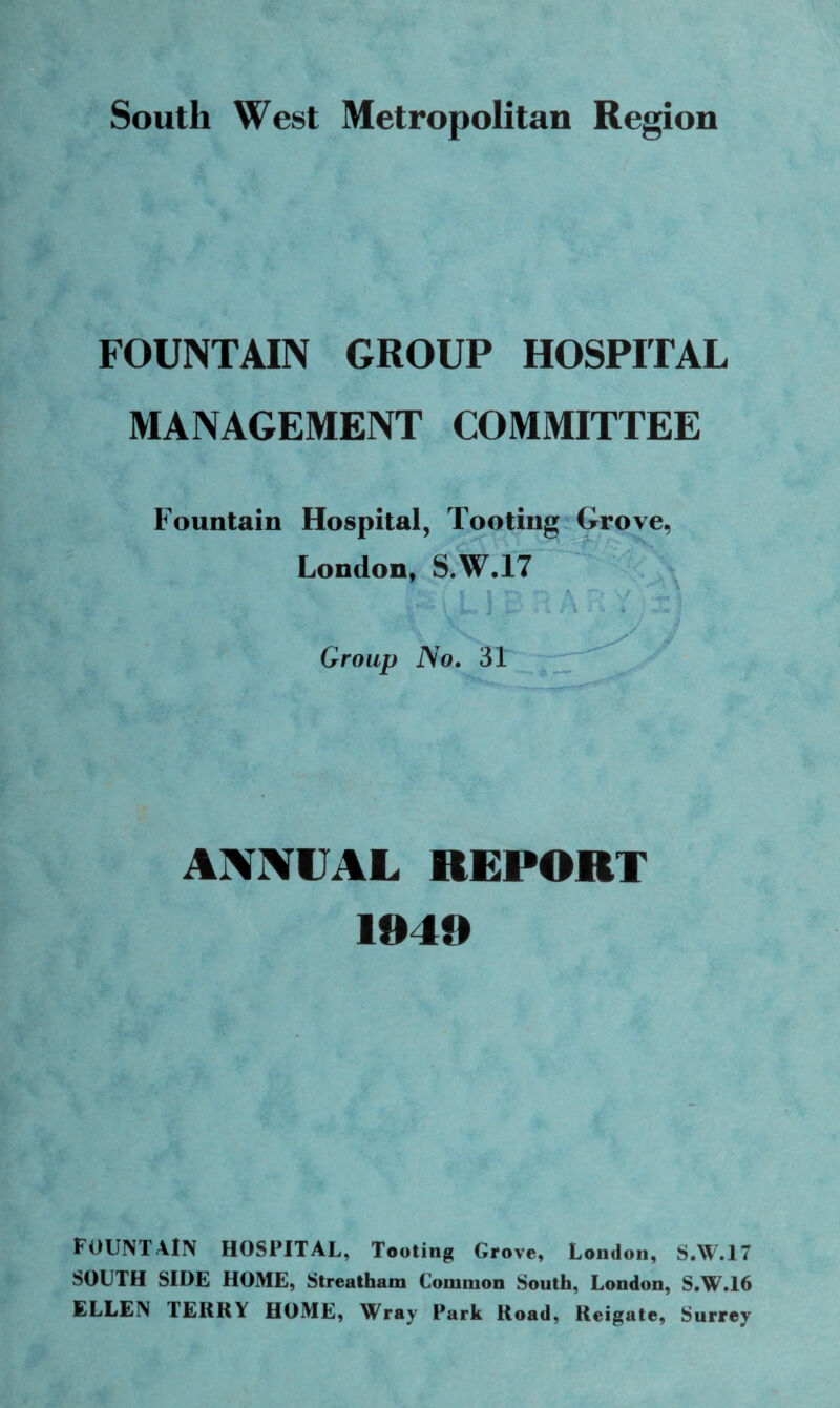 South West Metropolitan Region FOUNTAIN GROUP HOSPITAL MANAGEMENT COMMITTEE Fountain Hospital, Tooting Grove, London, S.W.17 : - i L ! B R A ; 1 '/ Group No. 31 ANNUAL REPORT 1040 FOUNTAIN HOSPITAL, Tooting Grove, London, S.W.17 SOUTH SIDE HOME, Streatham Common South, London, S.W.16 ELLEN TERRY HOME, Wray Park Road, Reigate, Surrey