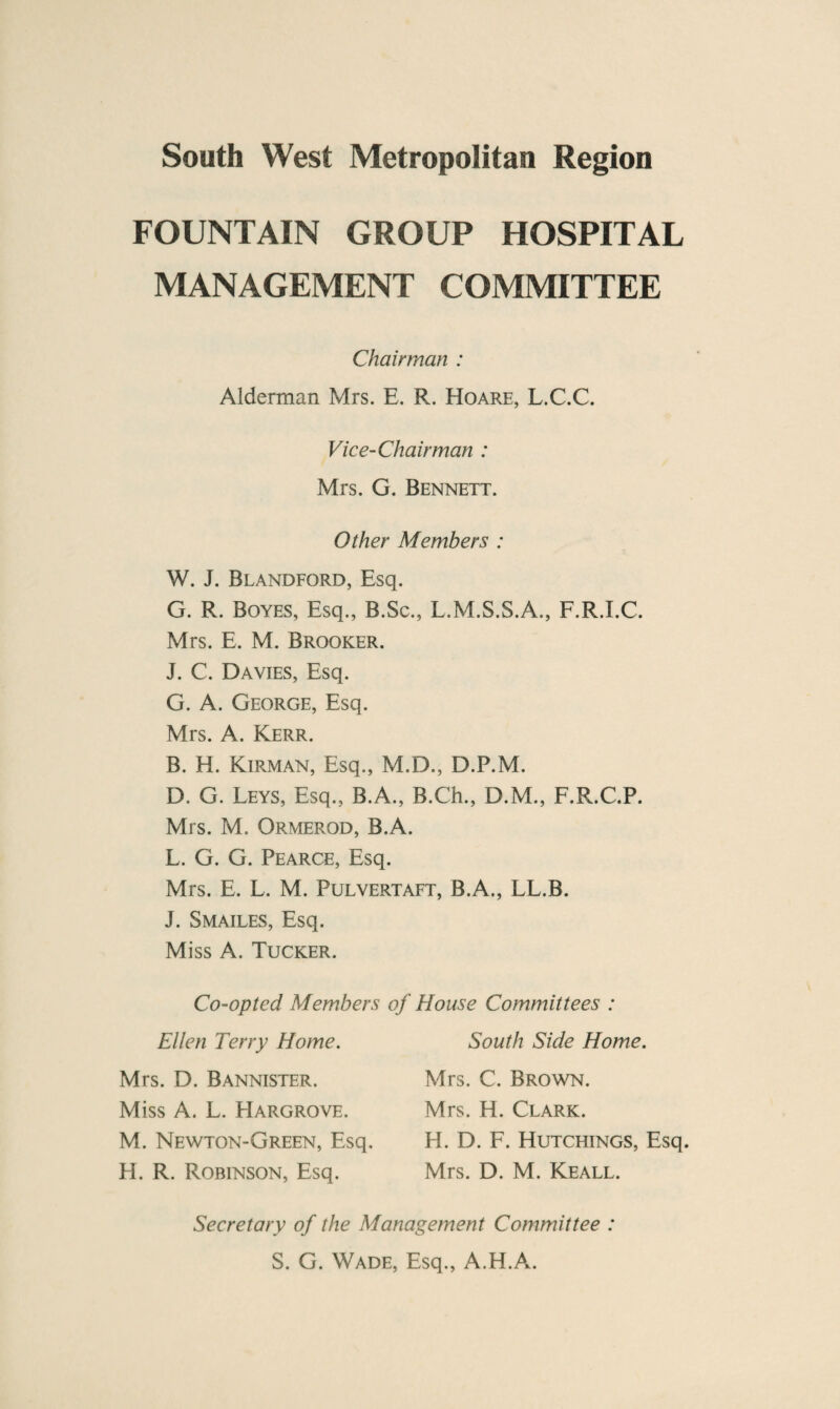 FOUNTAIN GROUP HOSPITAL MANAGEMENT COMMITTEE Chairman : Alderman Mrs. E. R. Hoare, L.C.C. Vice-Chairman : Mrs. G. Bennett. Other Members : W. J. Blandford, Esq. G. R. Boyes, Esq., B.Sc., L.M.S.S.A., F.R.I.C. Mrs. E. M. Brooker. J. C. Davies, Esq. G. A. George, Esq. Mrs. A. Kerr. B. H. Kirman, Esq., M.D., D.P.M. D. G. Leys, Esq., B.A., B.Ch., D.M., F.R.C.P. Mrs. M. Ormerod, B.A. L. G. G. Pearce, Esq. Mrs. E. L. M. Pulvertaft, B.A., LL.B. J. Smailes, Esq. Miss A. Tucker. Co-opted Members of House Committees : Ellen Terry Home. Mrs. D. Bannister. Miss A. L. Hargrove. M. Newton-Green, Esq. H. R. Robinson, Esq. South Side Home. Mrs. C. Brown. Mrs. H. Clark. H. D. F. Hutchings, Esq. Mrs. D. M. Keall. Secretary of the Management Committee : S. G. Wade, Esq., A.H.A.