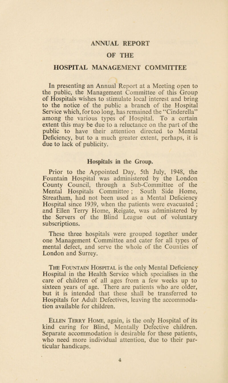 ANNUAL REPORT OF THE HOSPITAL MANAGEMENT COMMITTEE In presenting an Annual Report at a Meeting open to the public, the Management Committee of this Group of Hospitals wishes to stimulate local interest and bring to the notice of the public a branch of the Hospital Service which, for too long, has remained the “Cinderella” among the various types of Hospital. To a certain extent this may be due to a reluctance on the part of the public to have their attention directed to Mental Deficiency, but to a much greater extent, perhaps, it is due to lack of publicity. Hospitals in the Group. Prior to the Appointed Day, 5th July, 1948, the Fountain Hospital was administered by the London County Council, through a Sub-Committee of the Mental Hospitals Committee ; South Side Home, Streatham, had not been used as a Mental Deficiency Hospital since 1939, when the patients were evacuated ; and Ellen Terry Home, Reigate, was administered by the Servers of the Blind League out of voluntary subscriptions. These three hospitals were grouped together under one Management Committee and cater for all types of mental defect, and serve the whole of the Counties of London and Surrey. The Fountain Hospital is the only Mental Deficiency Hospital in the Health Service which specialises in the care of children of all ages from a few weeks up to sixteen years of age. There are patients who are older, but it is intended that these shall be transferred to Hospitals for Adult Defectives, leaving the accommoda¬ tion available for children. Ellen Terry Home, again, is the only Hospital of its kind caring for Blind, Mentally Defective children. Separate accommodation is desirable for these patients, who need more individual attention, due to their par¬ ticular handicaps.