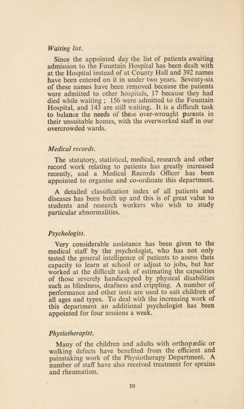Waiting list. Since the appointed day the list of patients awaiting admission to the Fountain Hospital has been dealt with at the Hospital instead of at County Hall and 392 names have been entered on it in under two years. Seventy-six of these names have been removed because the patients were admitted to other hospitals, 17 because they had died while waiting ; 156 were admitted to the Fountain Hospital, and 143 are still waiting. It is a difficult task to balance the needs of these over-wrought parents in their unsuitable homes, with the overworked staff in our overcrowded wards. Medical records. The statutory, statistical, medical, research and other record work relating to patients has greatly increased recently, and a Medical Records Officer has been appointed to organise and co-ordinate this department. A detailed classification index of all patients and diseases has been built up and this is of great value to students and research workers who wish to study particular abnormalities. Psychologist. Very considerable assistance has been given to the medical staff by the psychologist, who has not only tested the general intelligence of patients to assess theis capacity to learn at school or adjust to jobs, but har worked at the difficult task of estimating the capacities of those severely handicapped by physical disabilities such as blindness, deafness and crippling. A number of performance and other tests are used to suit children of all ages and types. To deal with the increasing work of this department an additional psychologist has been appointed for four sessions a week. Physiotherapist. Many of the children and adults with orthopaedic or walking defects have benefited from the efficient and painstaking work of the Physiotherapy Department. A number of staff have also received treatment for sprains and rheumatism.