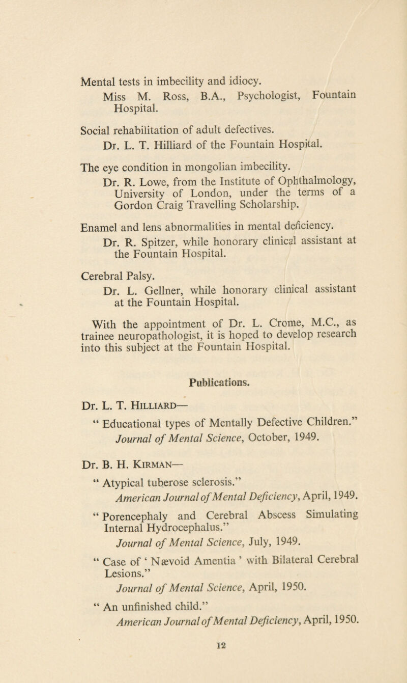 Mental tests in imbecility and idiocy. Miss M. Ross, B.A., Psychologist, Fountain Hospital. Social rehabilitation of adult defectives. Dr. L. T. Hilliard of the Fountain Hospital. The eye condition in mongolian imbecility. Dr. R. Lowe, from the Institute of Ophthalmology, University of London, under the terms of a Gordon Craig Travelling Scholarship. Enamel and lens abnormalities in mental deficiency. Dr. R. Spitzer, while honorary clinical assistant at the Fountain Hospital. Cerebral Palsy. Dr. L. Gellner, while honorary clinical assistant at the Fountain Hospital. With the appointment of Dr. L. Crome, M.C., as trainee neuropathologist, it is hoped to develop research into this subject at the Fountain Hospital. Publications. Dr. L. T. Hilliard— “ Educational types of Mentally Defective Children. Journal of Mental Science, October, 1949. Dr. B. H. Kirman— “ Atypical tuberose sclerosis.” American Journal of Mental Deficiency, April, 1949. “ Porencephaly and Cerebral Abscess Simulating Internal Hydrocephalus.” Journal of Mental Science, July, 1949. “ Case of 4 Naevoid Amentia ’ with Bilateral Cerebral Lesions.” Journal of Mental Science, April, 1950. “ An unfinished child.” American Journal of Mental Deficiency, April, 1950.