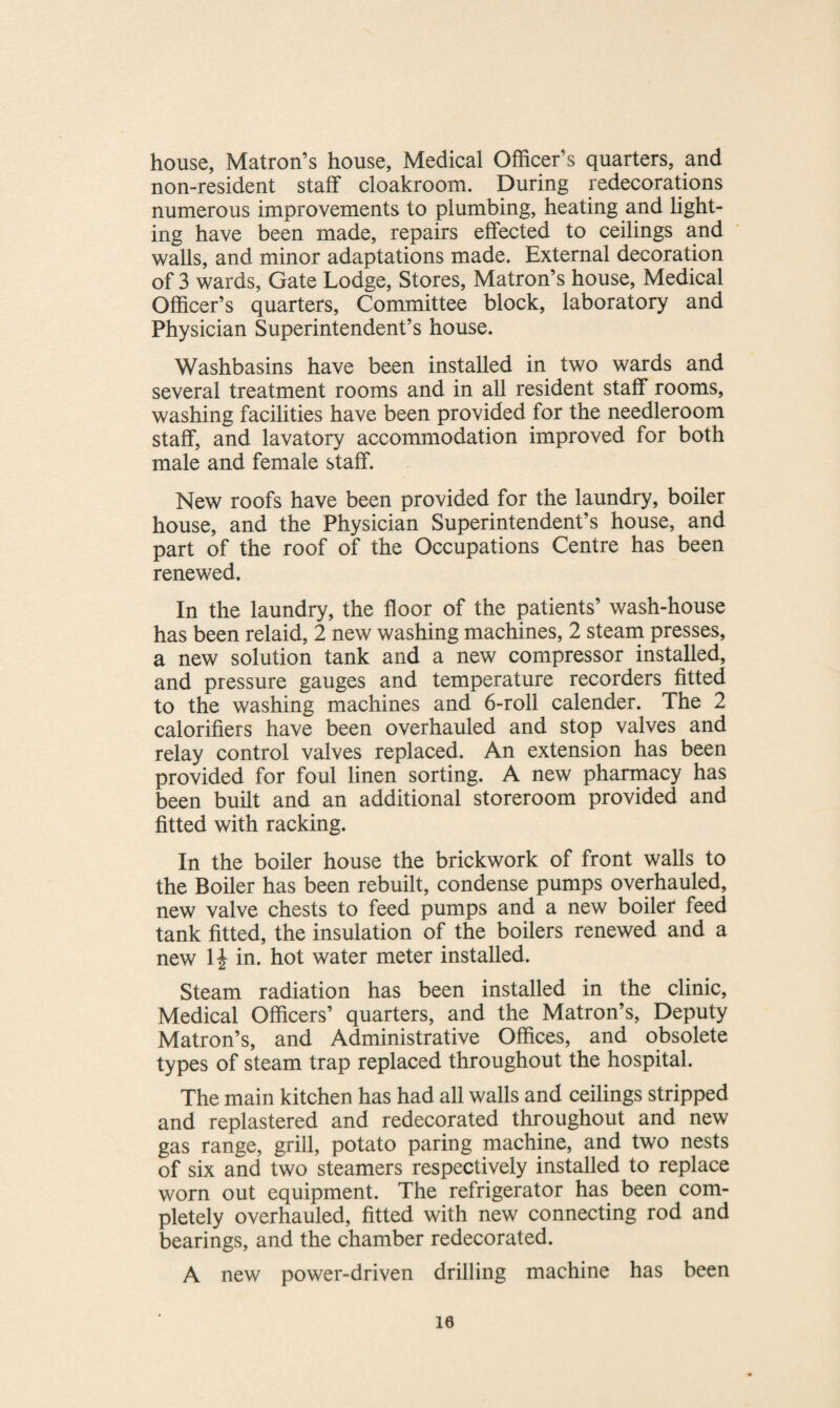 house, Matron’s house, Medical Officer’s quarters, and non-resident staff cloakroom. During redecorations numerous improvements to plumbing, heating and light¬ ing have been made, repairs effected to ceilings and walls, and minor adaptations made. External decoration of 3 wards, Gate Lodge, Stores, Matron’s house, Medical Officer’s quarters, Committee block, laboratory and Physician Superintendent’s house. Washbasins have been installed in two wards and several treatment rooms and in all resident staff rooms, washing facilities have been provided for the needleroom staff, and lavatory accommodation improved for both male and female staff. New roofs have been provided for the laundry, boiler house, and the Physician Superintendent’s house, and part of the roof of the Occupations Centre has been renewed. In the laundry, the floor of the patients’ wash-house has been relaid, 2 new washing machines, 2 steam presses, a new solution tank and a new compressor installed, and pressure gauges and temperature recorders fitted to the washing machines and 6-roll calender. The 2 calorifiers have been overhauled and stop valves and relay control valves replaced. An extension has been provided for foul linen sorting. A new pharmacy has been built and an additional storeroom provided and fitted with racking. In the boiler house the brickwork of front walls to the Boiler has been rebuilt, condense pumps overhauled, new valve chests to feed pumps and a new boiler feed tank fitted, the insulation of the boilers renewed and a new 1J in. hot water meter installed. Steam radiation has been installed in the clinic, Medical Officers’ quarters, and the Matron’s, Deputy Matron’s, and Administrative Offices, and obsolete types of steam trap replaced throughout the hospital. The main kitchen has had all walls and ceilings stripped and replastered and redecorated throughout and new gas range, grill, potato paring machine, and two nests of six and two steamers respectively installed to replace worn out equipment. The refrigerator has been com¬ pletely overhauled, fitted with new connecting rod and bearings, and the chamber redecorated. A new power-driven drilling machine has been 10
