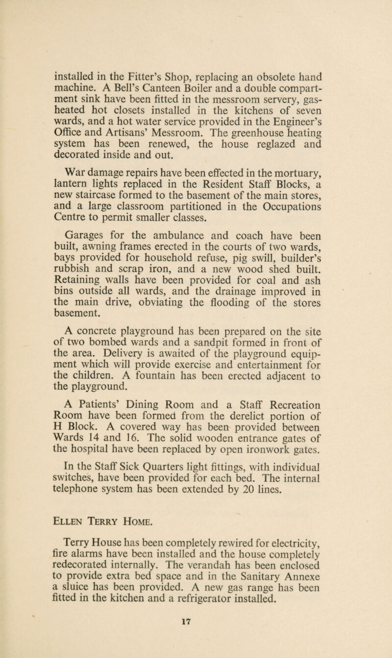 installed in the Fitter’s Shop, replacing an obsolete hand machine. A Bell’s Canteen Boiler and a double compart¬ ment sink have been fitted in the messroom servery, gas- heated hot closets installed in the kitchens of seven wards, and a hot water service provided in the Engineer’s Office and Artisans’ Messroom. The greenhouse heating system has been renewed, the house reglazed and decorated inside and out. War damage repairs have been effected in the mortuary, lantern lights replaced in the Resident Staff Blocks, a new staircase formed to the basement of the main stores, and a large classroom partitioned in the Occupations Centre to permit smaller classes. Garages for the ambulance and coach have been built, awning frames erected in the courts of two wards, bays provided for household refuse, pig swill, builder’s rubbish and scrap iron, and a new wood shed built. Retaining walls have been provided for coal and ash bins outside all wards, and the drainage improved in the main drive, obviating the flooding of the stores basement. A concrete playground has been prepared on the site of two bombed wards and a sandpit formed in front of the area. Delivery is awaited of the playground equip¬ ment which will provide exercise and entertainment for the children. A fountain has been erected adjacent to the playground. A Patients’ Dining Room and a Staff Recreation Room have been formed from the derelict portion of H Block. A covered way has been provided between Wards 14 and 16. The solid wooden entrance gates of the hospital have been replaced by open ironwork gates. In the Staff Sick Quarters light fittings, with individual switches, have been provided for each bed. The internal telephone system has been extended by 20 lines. Ellen Terry Home. Terry House has been completely rewired for electricity, fire alarms have been installed and the house completely redecorated internally. The verandah has been enclosed to provide extra bed space and in the Sanitary Annexe a sluice has been provided. A new gas range has been fitted in the kitchen and a refrigerator installed.