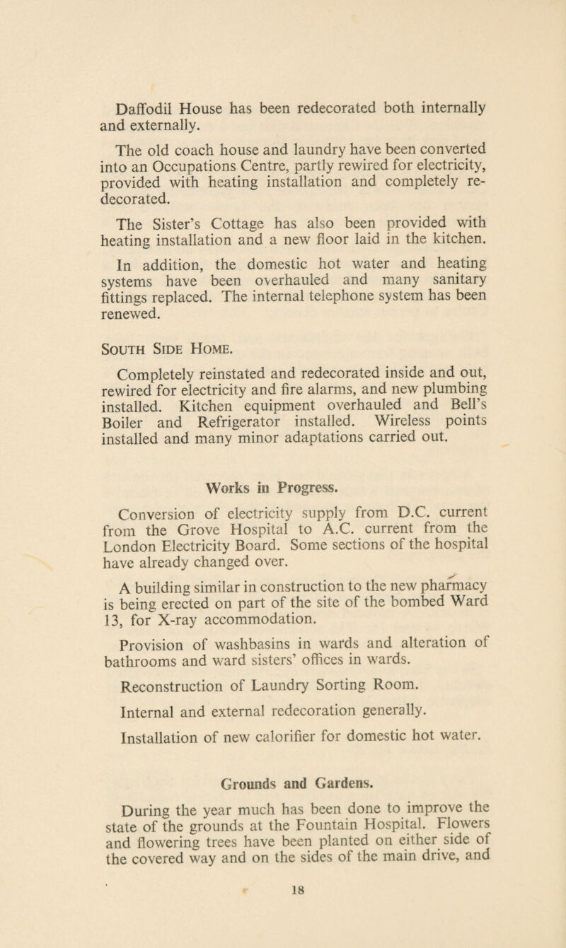 Daffodil House has been redecorated both internally and externally. The old coach house and laundry have been converted into an Occupations Centre, partly rewired for electricity, provided with heating installation and completely re¬ decorated. The Sister’s Cottage has also been provided with heating installation and a new floor laid in the kitchen. In addition, the domestic hot water and heating systems have been overhauled and many sanitary fittings replaced. The internal telephone system has been renewed. South Side Home. Completely reinstated and redecorated inside and out, rewired for electricity and fire alarms, and new plumbing installed. Kitchen equipment overhauled and Bell’s Boiler and Refrigerator installed. Wireless points installed and many minor adaptations carried out. Works in Progress. Conversion of electricity supply from D.C. current from the Grove Hospital to A.C. current from the London Electricity Board. Some sections of the hospital have already changed over. A building similar in construction to the new pharmacy is being erected on part of the site of the bombed Ward 13, for X-ray accommodation. Provision of washbasins in wards and alteration of bathrooms and ward sisters’ offices in wards. Reconstruction of Laundry Sorting Room. Internal and external redecoration generally. Installation of new calorifier for domestic hot water. Grounds and Gardens. During the year much has been done to improve the state of the grounds at the Fountain Hospital. Flowers and flowering trees have been planted on either side of the covered way and on the sides of the main drive, and
