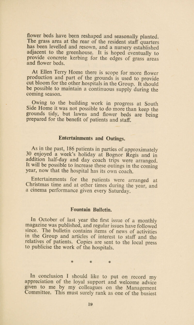 flower beds have been reshaped and seasonally planted. The grass area at the rear of the resident staff quarters has been levelled and resown, and a nursery established adjacent to the greenhouse. It is hoped eventually to provide concrete kerbing for the edges of grass areas and flower beds. At Ellen Terry Home there is scope lor more flower production and part of the grounds is used to provide cut bloom for the other hospitals in the Group. It should be possible to maintain a continuous supply during the coming season. Owing to the building work in progress at South Side Home it was not possible to do more than keep the grounds tidy, but lawns and flower beds are being prepared for the benefit of patients and staff. Entertainments and Outings. As in the past, 186 patients in parties of approximately 30 enjoyed a week’s holiday at Bognor Regis and in addition half-day and day coach trips were arranged. It will be possible to increase these outings in the coming year, now that the hospital has its own coach. Entertainments for the patients were arranged at Christmas time and at other times during the year, and a cinema performance given every Saturday. Fountain Bulletin. In October of last year the first issue of a monthly magazine was published, and regular issues have followed since. The bulletin contains items of news of activities in the Group and articles of interest to staff and the relatives of patients. Copies are sent to the local press to publicise the work of the hospitals. * * * In conclusion I should like to put on record my appreciation of the loyal support and welcome advice given to me by my colleagues on the Management Committee. This must surely rank as one of the busiest