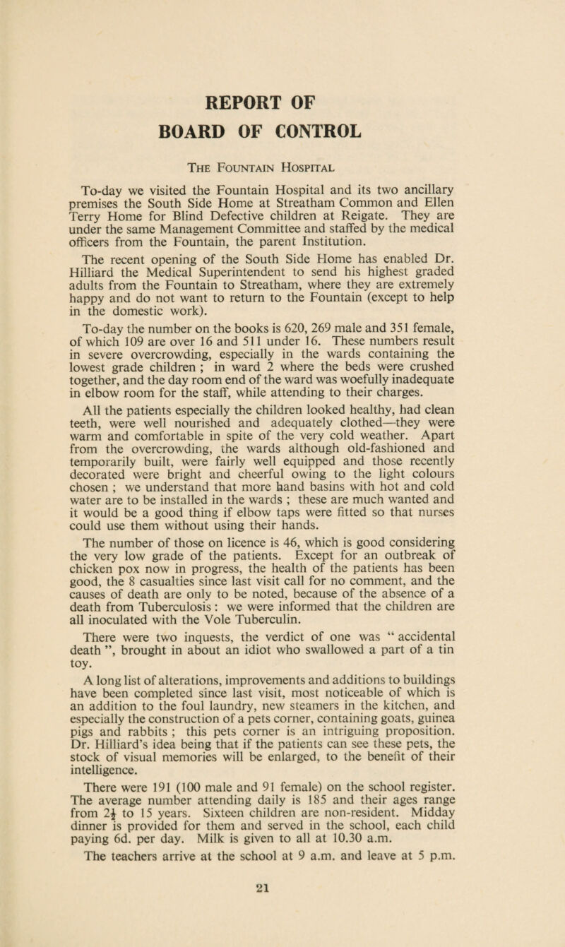 REPORT OF HOARD OF CONTROL The Fountain Hospital To-day we visited the Fountain Hospital and its two ancillary premises the South Side Home at Streatham Common and Ellen Terry Home for Blind Defective children at Reigate. They are under the same Management Committee and staffed by the medical officers from the Fountain, the parent Institution. The recent opening of the South Side Home has enabled Dr. Hilliard the Medical Superintendent to send his highest graded adults from the Fountain to Streatham, where they are extremely happy and do not want to return to the Fountain (except to help in the domestic work). To-day the number on the books is 620, 269 male and 351 female, of which 109 are over 16 and 511 under 16. These numbers result in severe overcrowding, especially in the wards containing the lowest grade children ; in ward 2 where the beds were crushed together, and the day room end of the ward was woefully inadequate in elbow room for the staff, while attending to their charges. All the patients especially the children looked healthy, had clean teeth, were well nourished and adequately clothed—they were warm and comfortable in spite of the very cold weather. Apart from the overcrowding, the wards although old-fashioned and temporarily built, were fairly well equipped and those recently decorated were bright and cheerful owing to the light colours chosen ; we understand that more hand basins with hot and cold water are to be installed in the wards ; these are much wanted and it would be a good thing if elbow taps were fitted so that nurses could use them without using their hands. The number of those on licence is 46, which is good considering the very low grade of the patients. Except for an outbreak of chicken pox now in progress, the health of the patients has been good, the 8 casualties since last visit call for no comment, and the causes of death are only to be noted, because of the absence of a death from Tuberculosis: we were informed that the children are all inoculated with the Vole Tuberculin. There were two inquests, the verdict of one was “ accidental death ”, brought in about an idiot who swallowed a part of a tin toy. A long list of alterations, improvements and additions to buildings have been completed since last visit, most noticeable of which is an addition to the foul laundry, new steamers in the kitchen, and especially the construction of a pets corner, containing goats, guinea pigs and rabbits ; this pets corner is an intriguing proposition. Dr. Hilliard’s idea being that if the patients can see these pets, the stock of visual memories will be enlarged, to the benefit of their intelligence. There were 191 (100 male and 91 female) on the school register. The average number attending daily is 185 and their ages range from 2\ to 15 years. Sixteen children are non-resident. Midday dinner is provided for them and served in the school, each child paying 6d. per day. Milk is given to all at 10.30 a.m. The teachers arrive at the school at 9 a.m. and leave at 5 p.m.