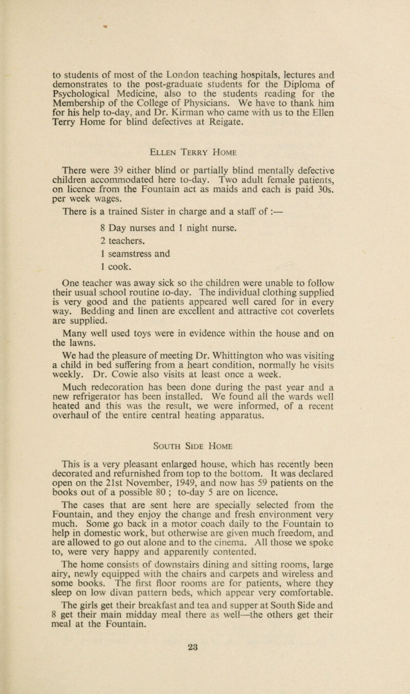 to students of most of the London teaching hospitals, lectures and demonstrates to the post-graduate students for the Diploma of Psychological Medicine, also to the students reading for the Membership of the College of Physicians. We have to thank him for his help to-day, and Dr. Kirman who came with us to the Ellen Terry Home for blind defectives at Reigate. Ellen Terry Home There were 39 either blind or partially blind mentally defective children accommodated here to-day. Two adult female patients, on licence from the Fountain act as maids and each is paid 30s. per week wages. There is a trained Sister in charge and a staff of :— 8 Day nurses and 1 night nurse. 2 teachers. 1 seamstress and 1 cook. One teacher was away sick so the children were unable to follow their usual school routine to-day. The individual clothing supplied is very good and the patients appeared well cared for in every way. Bedding and linen are excellent and attractive cot coverlets are supplied. Many well used toys were in evidence within the house and on the lawns. We had the pleasure of meeting Dr. Whittington who was visiting a child in bed suffering from a heart condition, normally he visits weekly. Dr. Cowie also visits at least once a week. Much redecoration has been done during the past year and a new refrigerator has been installed. We found all the v/ards well heated and this was the result, we were informed, of a recent overhaul of the entire central heating apparatus. South Side Home This is a very pleasant enlarged house, which has recently been decorated and refurnished from top to the bottom. It was declared open on the 21st November, 1949, and now has 59 patients on the books out of a possible 80 ; to-day 5 are on licence. The cases that are sent here are specially selected from the Fountain, and they enjoy the change and fresh environment very much. Some go back in a motor coach daily to the Fountain to help in domestic work, but otherwise are given much freedom, and are allowed to go out alone and to the cinema. All those we spoke to, were very happy and apparently contented. The home consists of downstairs dining and sitting rooms, large airy, newly equipped with the chairs and carpets and wireless and some books. The first floor rooms are for patients, where they sleep on low divan pattern beds, which appear very comfortable. The girls get their breakfast and tea and supper at South Side and 8 get their main midday meal there as well—the others get their meal at the Fountain.