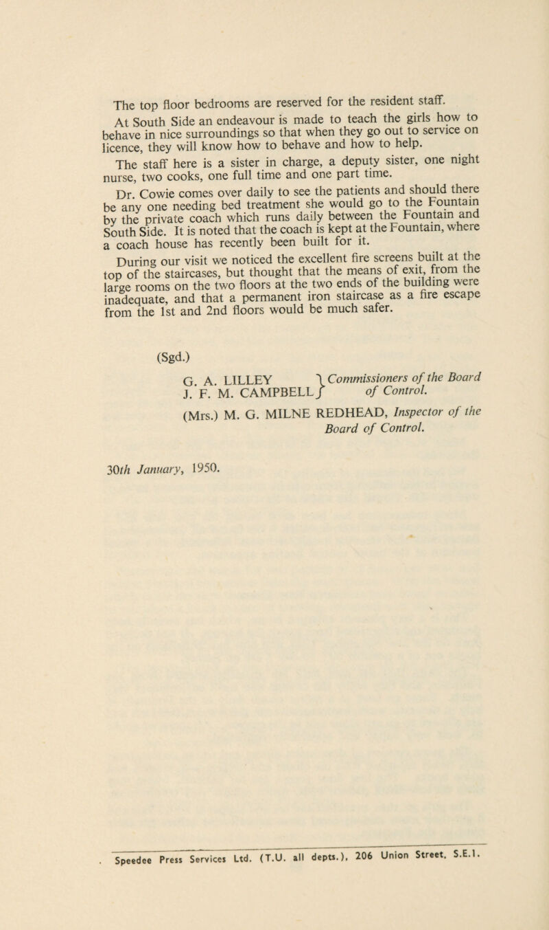 The top floor bedrooms are reserved for the resident staff. At South Side an endeavour is made to teach the girls how to behave in nice surroundings so that when they go out to service on licence, they will know how to behave and how to help. The staff here is a sister in charge, a deputy sister, one night nurse, two cooks, one full time and one part time. Dr. Cowie comes over daily to see the patients and should there be any one needing bed treatment she would go to the Fountain by the private coach which runs daily between the Fountain and South Side. It is noted that the coach is kept at the Fountain, where a coach house has recently been built for it. During our visit we noticed the excellent fire screens built at the top of the staircases, but thought that the means of exit, from the large rooms on the two floors at the two ends of the building were inadequate, and that a permanent iron staircase as a fire escape from the 1st and 2nd floors would be much safer. (Sgd.) G A LILLEY \ Commissioners of the Board J.*F. M. CAMPBELLf of Control. (Mrs.) M. G. MILNE REDHEAD, Inspector of the Board of Control. 30th January, 1950. Speedee Press Services Ltd. (T.U. all depts.), 206 Union Street. S.E.l.