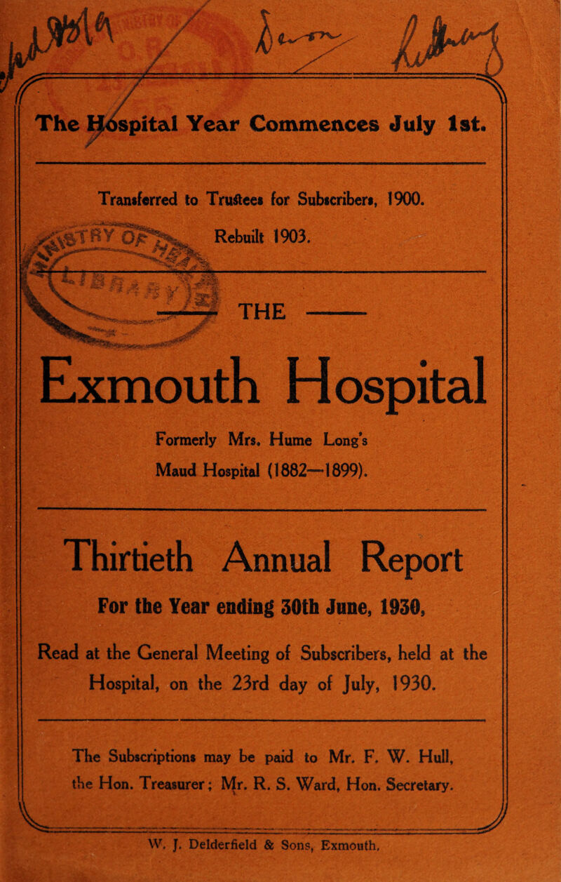 Transferred to Trustees for Subscribers, 1900. Exmouth Hospital Formerly Mrs, Hume Long’s Maud Hospital (1882—•1899). Thirtieth Annual Report For the Year ending 30th June, 1930, Read at the General Meeting of Subscribers, held at the Hospital, on the 23rd day of July, 1930. The Subscriptions may be paid to Mr. F. W. Hull, the Hon. Treasurer; Mr. R. S. Ward, Hon. Secretary. W. J. Delderfield & Sons, Exmouth.