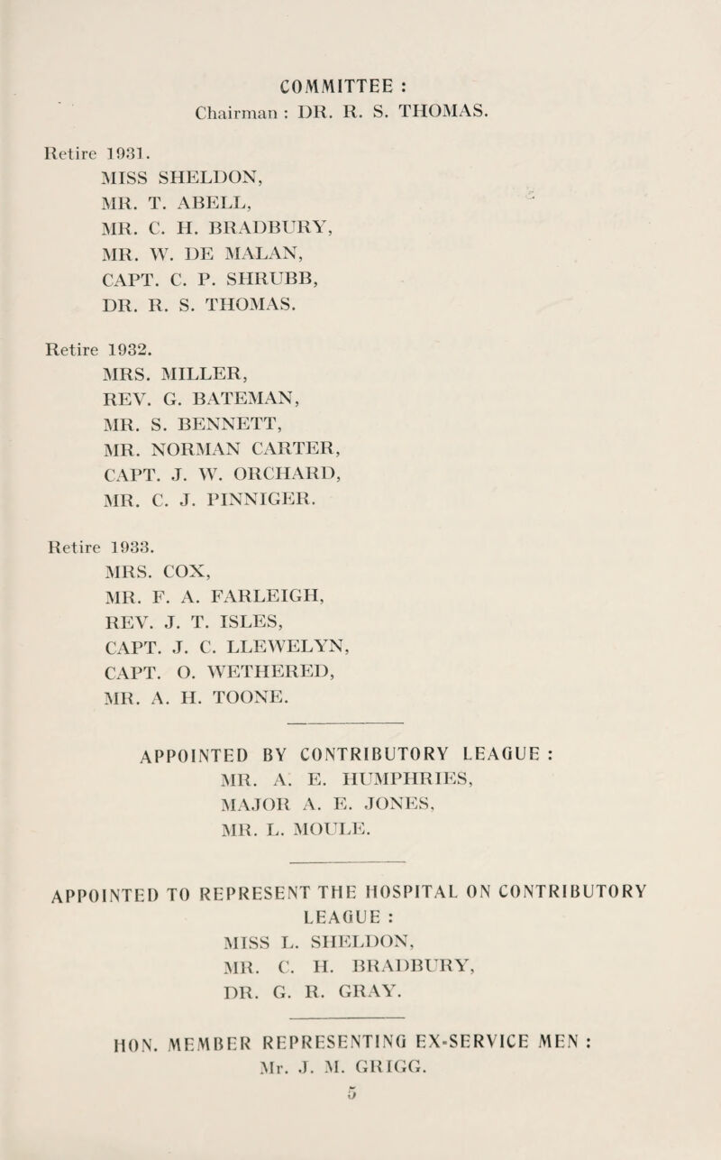 COMMITTEE : Chairman : DR. R. S. THOMAS. Retire 1931. MISS SHELDON, MR. T. ABELL, MR. C. H. BRADBURY, MR. W. DE MALAN, CAPT. C. P. SHRUBB, DR. R. S. THOMAS. Retire 1932. MRS. MILLER, REV. G. BATEMAN, MR. S. BENNETT, MR. NORMAN CARTER, CAPT. J. W. ORCHARD, MR. C. J. PINNIGER. Retire 1933. MRS. COX, MR. F. A. FARLEIGIT, REV. J. T. ISLES, CAPT. J. C. LLEWELYN, CAPT. O. WETHERED, MR. A. H. TOONE. APPOINTED BY CONTRIBUTORY LEAGUE : MR. A. E. HUMPHRIES, MAJOR A. E. JONES, MR. L. MOULE. APPOINTED TO REPRESENT THE HOSPITAL ON CONTRIBUTORY LEAGUE : MISS L. SHELDON, MR. C. II. BRADBURY, DR. G. R. GRAY. HON. MEMBER REPRESENTING EX=SERVICE MEN : Mr. J. INI. GRIGG.