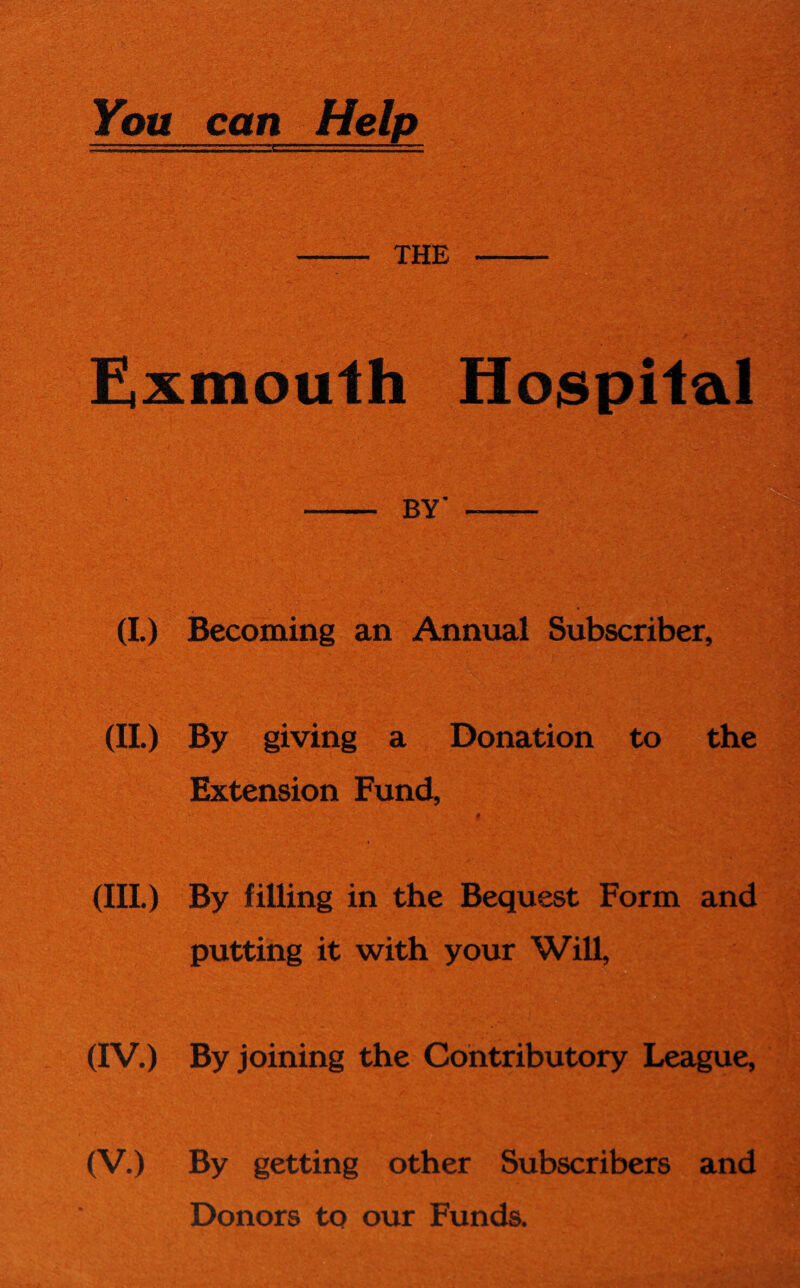 You can Help - the - Exmouth Hospital - BY' - (I.) Becoming an Annual Subscriber, (II.) By giving a Donation to the Extension Fund, , • V . •„ 0 ;Vr ... I (III.) By filling in the Bequest Form and putting it with your Will, (IV.) By joining the Contributory League, (V.) By getting other Subscribers and Donors to our Funds.