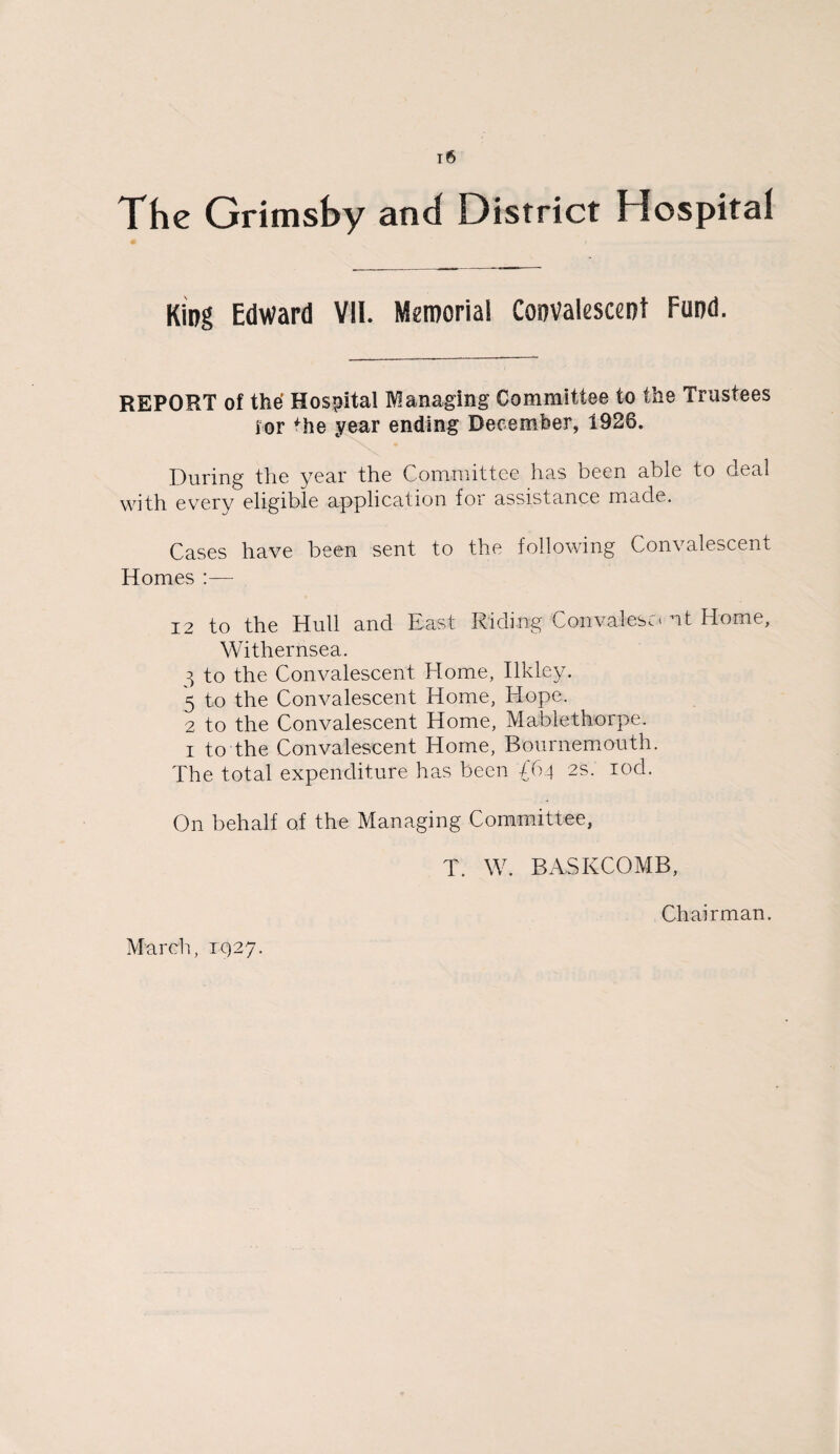 The Grimsby and District Hospital King Edward VII. Memorial Convalescent Fund. REPORT of the Hospital Managing Committee to the Trustees for fhe year ending December, 1926. During the year the Committee has been able to deal with every eligible application for assistance made. Cases have been sent to the following Convalescent Homes :— 12 to the Hull and Kast Riding Con vales.. * nt Home, Withernsea. ^ to the Convalescent Home, Ilkley. 5 to the Convalescent Home, Hope. 2 to the Convalescent Home, Mablethorpe. i to the Convalescent Home, Bournemouth. The total expenditure has been £64 2s. rod. On behalf of the Managing Committee, T. W. BASKCOMB, Chairman. March, 1927.