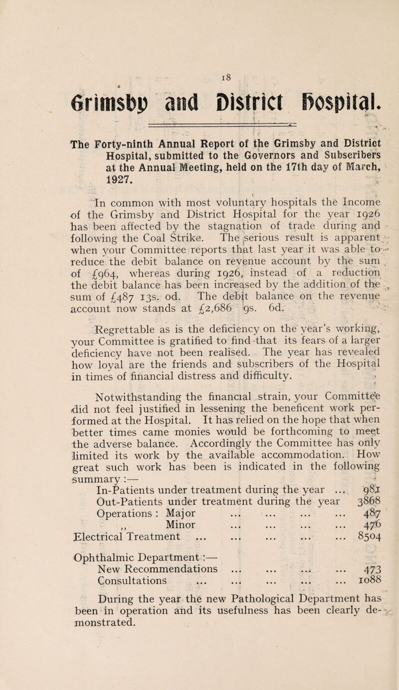 The Forty-ninth Annual Report of the Grimsfey and District Hospital, submitted to the Governors and Subscribers at the Annual Meeting, held on the 17th day of March, 1927. ' •: V- In common with most voluntary hospitals the Income of the Grimsby and District Hospital for the year 1926 has been affected by the stagnation of trade during and «. following the Coal Strike. The serious result is apparent - when your Committee reports that last year it was able to-- reduce, the debit balance on revenue account by the sum . of £964, whereas during 1926, instead of a reduction the debit balance has been increased by the addition of the s sum of £487 13s, od. The debit balance on the revenue account now stands at £2,686 9s. 6d. Regrettable as is the deficiency on the year’s working, your Committee is gratified to find That its fears of a iarger deficiency have not been realised. The year has revealed how loyal are the friends and subscribers of the Hospital in times of financial distress and difficulty. Notwithstanding the financial strain, your Committee did not feel justified in lessening the beneficent work per- iormed at the Hospital. It has relied on the hope that when better times came monies would be forthcoming to meet the adverse balance. Accordingly the Committee has only limited its work by the available accommodation. How great such work has been is indicated in the following summary :— In-Patients under treatment during the year .. Out-Patients under treatment during the year Operations : Major ,, Minor Electrical Treatment 98J 3868 487 476 8504 Ophthalmic Department:— New Recommendations Consultations 473 1088 During the year the new Pathological Department has been in operation and its usefulness has been clearly de- > monstrated.