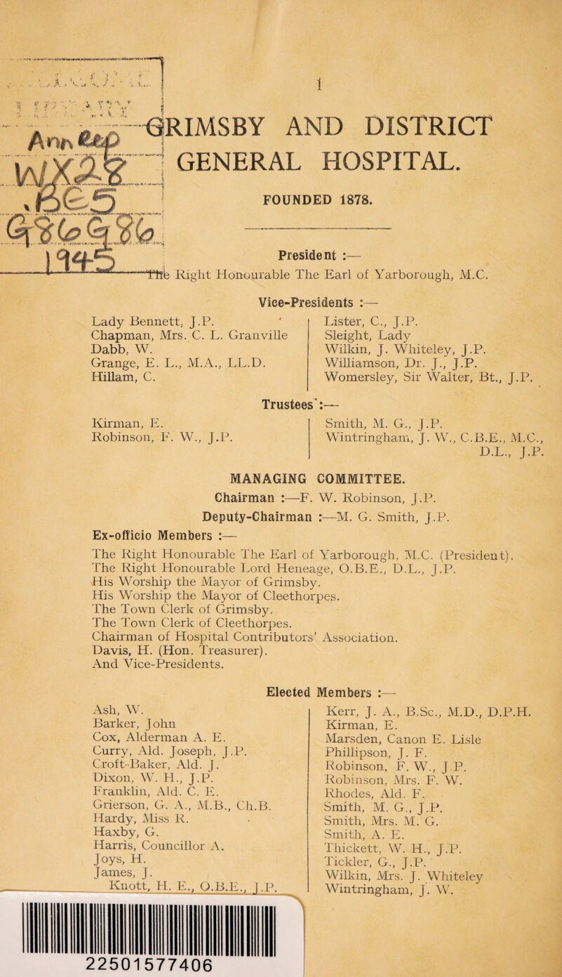 ^ ,fv GRIMSBY AND DISTRICT 1 GENERAL HOSPITAL. FOUNDED 1878. President —“The Right Honourable The Earl of Yarborough, M.C. Vice-Presidents Lady Bennett, j.P. Chapman, Mrs. C. L. Granville Dabb, W. Grange, E. L., M.A., LL.D. Hillam, C. Trustees': Kirman, E. Robinson, F. W., J.P. Lister, C., J.P. Sleight, Lad)^ Wilkin, J. Whiteley, J.P. Williamson, Dr. J., j.P. Womersley, Sir Walter, Bt., J.P. Smith, M. G., J.P. Wintringham, j. W., C.B.E., M.C., D.L., J.P. MANAGING COMMITTEE. Chairman :—F. W. Robinson, j.P. Deputy-Chairman :—M. G. Smith, J.P. Ex-officio Members :— The Right Honourable The Earl of Yarborough, M.C. (President). The Right Honourable Lord Heneage, O.B.E., D.L., j.P. His Worship the Mayor of Grimsby. His Worship the Mayor of Cleethorpes. The Town Clerk of Grimsby. The Town Clerk of Cleethorpes. Chairman of Hospital Contributors’ Association. Davis, H. (Hon. Treasurer). And Vice-Presidents. Elected Members :— Ash, W. Barker, John Cox, Alderman A. E. Curry, Aid. Joseph, j.P. Croft-Baker, Aid. J. Dixon, W. LL, J.P. Franklin, Aid. C. E. Grierson, G. A., M.B., Ch.B. Hardy, Miss R. Haxby, G. Harris, Councillor A. Joys, H. James, J. Knott, H. E„ Q.B.E., T.P. Kerr, J. A., B.Sc., M.D., D.P.H. Kirman, E. Marsden, Canon E. Lisle Phillipson, J. F. Robinson, F. W., J.P. Robinson, Mrs. F. W. Rhodes, Aid. F. Smith, M. G„ J.P. Smith, Mrs. M. G. Smith, A. E. Thickett, W. IT., J .P. Tickler, G., J.P. Wilkin, Mrs. J. Whiteley Wintringham, j. W. 22501577406