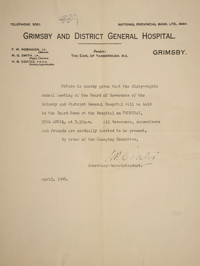 TELEPHONE 5051 NATIONAL PROVINCIAL BANK. LTD., BtnUn. Grimsby and District General Hospital. F. W. ROBINSON. J.P.. Chairman. M. G. SMITH. J.P.. Deputy Chairman. H. B. COATES, f.h.o.a.. Secretary-Superintendent. President i The Earl of Yarborough, m.c. GRIMSBY. Notice is hereby given that the Sixty-eighth Annual Meeting of the Board of Governors of the Grimsby and -district General Hospital will be held in the Board Room at the Hosoital on THURSDAY, 25th APRIL, at All Governors, subscribers and friends are cordially invited to be present, By Order of the Managing Committee, /./) ' , T ■' l ' Secret ary-ounerintendent. April, 1946.