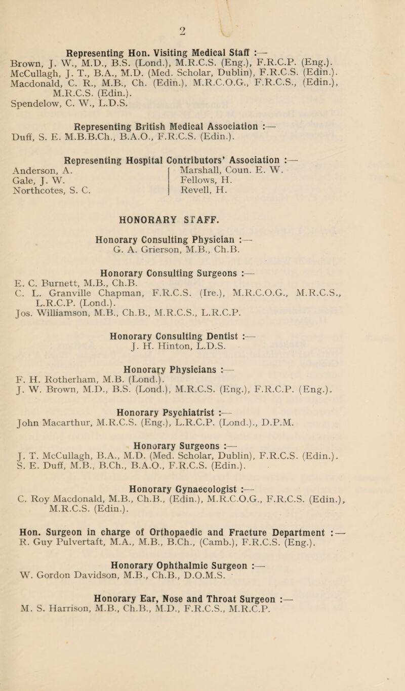 9 _i Representing Hon. Visiting Medical Staff :— Brown, J. W., M.D., B.S. (Lond.), M.R.C.S. (Eng.). F.R.C.P. (Eng.). McCullagh, J. T., B.A., M.D. (Med. Scholar, Dublin), F.R.C.S. (Edin.). Macdonald, C. R., M.B., Ch. (Edin.), M.R.C.O.G., F.R.C.S., (Edin.), M.R.C.S. (Edin.). Spendelow, C. W., L.D.S. Representing British Medical Association :— Duff, S. E. M.B.B.Ch., B.A.O., F.R.C.S. (Edin.). Representing Hospital Contributors’ Association Anderson, A. Gale, J. W. Northcotes, S. C. Marshall, Coun. E. W. Fellows, H. Re veil, H. HONORARY STAFF. Honorary Consulting Physician :— G. A. Grierson, M.B., Ch.B. Honorary Consulting Surgeons :— E. C. Burnett, M.B., Ch.B. C. L. Granville Chapman, F.R.C.S. (Ire.), M.R.C.O.G., M.R.C.S., L.R.C.P. (Lond.). Jos. Williamson, M.B., Ch.B., M.R.C.S., L.R.C.P. Honorary Consulting Dentist :— j. H. Hinton, L.D.S. Honorary Physicians :— F. H. Rotherham, M.B. (Lond.). J. W. Brown, M.D., B.S. (Lond.), M.R.C.S. (Eng.), F.R.C.P. (Eng.). Honorary Psychiatrist :— John Macarthur, M.R.C.S. (Eng.), L.R.C.P. (Lond.)., D.P.M. Honorary Surgeons :— J. T. McCullagh, B.A., M.D. (Med. Scholar, Dublin), F.R.C.S. (Edin.). S. E. Duff, M.B., B.Ch., B.A.O., F.R.C.S. (Edin.). Honorary Gynaecologist :— C. Roy Macdonald, M.B., Ch.B., (Edin.), M.R.C.O.G., F.R.C.S. (Edin.), M.R.C.S. (Edin.). Hon. Surgeon in charge of Orthopaedic and Fracture Department : — R. Guy Pulvertaft, M.A., M.B., B.Ch., (Camb.), F.R.C.S. (Eng.). Honorary Ophthalmic Surgeon :— W. Gordon Davidson, M.B., Ch.B., D.O.M.S. Honorary Ear, Nose and Throat Surgeon :— M. S. Harrison, M.B., Ch.B., M.D., F.R.C.S., M.R.C.P.