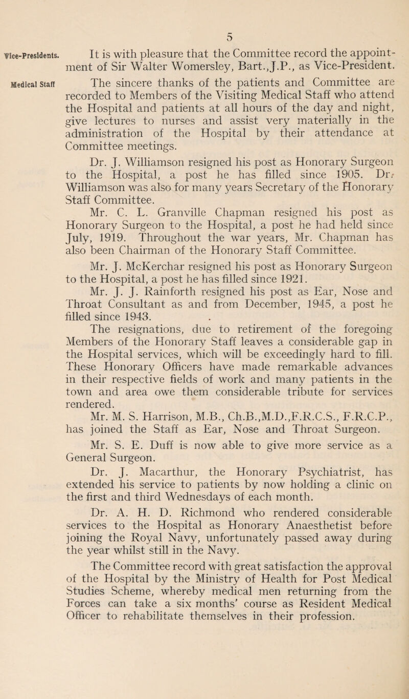 Vice-Presidents. Medical Staff 5 It is with pleasure that the Committee record the appoint¬ ment of Sir Walter Womersley, Bart.,J.P., as Vice-President. The sincere thanks of the patients and Committee are recorded to Members of the Visiting Medical Staff who attend the Hospital and patients at all hours of the day and night, give lectures to nurses and assist very materially in the administration of the Hospital by their attendance at Committee meetings. Dr. J. Williamson resigned his post as Honorary Surgeon to the Hospital, a post he has filled since 1905. Dr.' Williamson was also for many years Secretary of the Honorary Staff Committee. Mr. C. L. Granville Chapman resigned his post as Honorary Surgeon to the Hospital, a post he had held since July, 1919. Throughout the war years, Mr. Chapman has also been Chairman of the Honorary Staff Committee. Mr. J. McKerchar resigned his post as Honorary Surgeon to the Hospital, a post he has filled since 1921. Mr. J. J. Rainforth resigned his post as Ear, Nose and Throat Consultant as and from December, 1945, a post he filled since 1943. The resignations, due to retirement of the foregoing Members of the Honorary Staff leaves a considerable gap in the Hospital services, which will be exceedingly hard to fill. These Honorary Officers have made remarkable advances in their respective fields of work and many patients in the town and area owe them considerable tribute for services rendered. Mr. M. S. Harrison, M.B., Ch.B.,M.D.,F.R.C.S., F.R.C.P., has joined the Staff as Ear, Nose and Throat Surgeon. Mr. S. E. Duff is now able to give more service as a General Surgeon. Dr. J. Macarthur, the Honorary Psychiatrist, has extended his service to patients by now holding a clinic on the first and third Wednesdays of each month. Dr. A. H. D. Richmond who rendered considerable services to the Hospital as Honorary Anaesthetist before joining the Royal Navy, unfortunately passed away during the year whilst still in the Navy. The Committee record with great satisfaction the approval of the Hospital by the Ministry of Health for Post Medical Studies vScheme, whereby medical men returning from the Forces can take a six months' course as Resident Medical Officer to rehabilitate themselves in their profession.