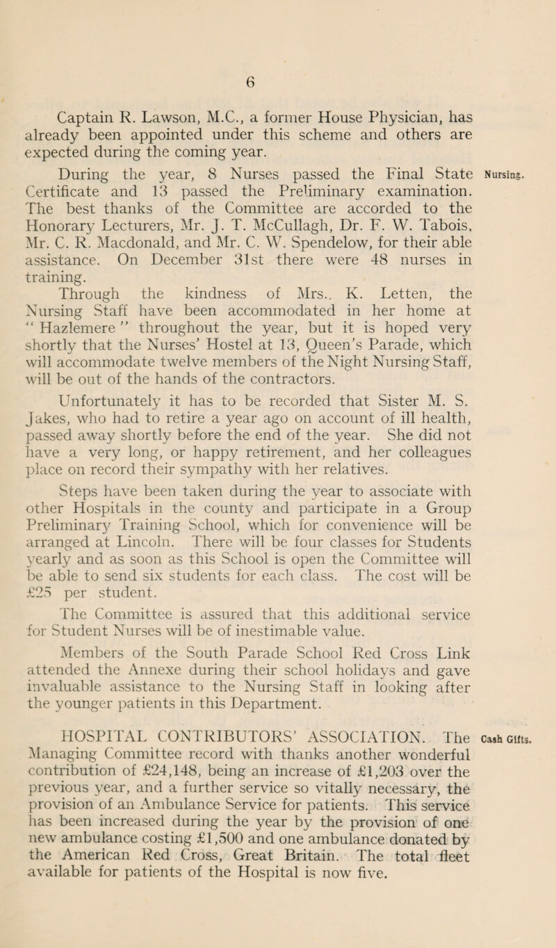 Captain R. Lawson, M.C., a former House Physician, has already been appointed under this scheme and others are expected during the coming year. During the year, 8 Nurses passed the Final State Nursing. Certificate and 13 passed the Preliminary examination. The best thanks of the Committee are accorded to the Honorary Lecturers, Mr. J. T. McCullagh, Dr. F. W. Tabois, Mr. C. R. Macdonald, and Mr. C. W. Spendelow, for their able assistance. On December 31st there were 48 nurses in training. Through the kindness of Mrs.. K. Letten, the Nursing Staff have been accommodated in her home at Hazlemere ” throughout the year, but it is hoped very shortly that the Nurses' Hostel at 13, Queen’s Parade, which will accommodate twelve members of the Night Nursing Staff, will be out of the hands of the contractors. Unfortunately it has to be recorded that Sister M. S. Jakes, who had to retire a year ago on account of ill health, passed away shortly before the end of the year. She did not have a very long, or happy retirement, and her colleagues place on record their sympathy with her relatives. Steps have been taken during the year to associate with other Hospitals in the county and participate in a Group Preliminar}^ Training School, which for convenience will be arranged at Lincoln. There will be four classes for Students yearly and as soon as this School is open the Committee will be able to send six students for each class. The cost will be £25 per student. The Committee is assured that this additional service for Student Nurses will be of inestimable value. Members of the South Parade School Red Cross Link attended the Annexe during their school holidays and gave invaluable assistance to the Nursing Staff in looking after the younger patients in this Department. HOSPITAL CONTRIBUTORS’ ASSOCIATION’ The cash cuts. Managing Committee record with thanks another wonderful contribution of £24,148, being an increase of £1,203 over the previous year, and a further service so vitally necessary, the provision of an Ambulance Service for patients. This service has been increased during the year by the provision of one new ambulance costing £1,500 and one ambulance donated by the American Red Cross, Great Britain. The total fleet available for patients of the Hospital is now five.