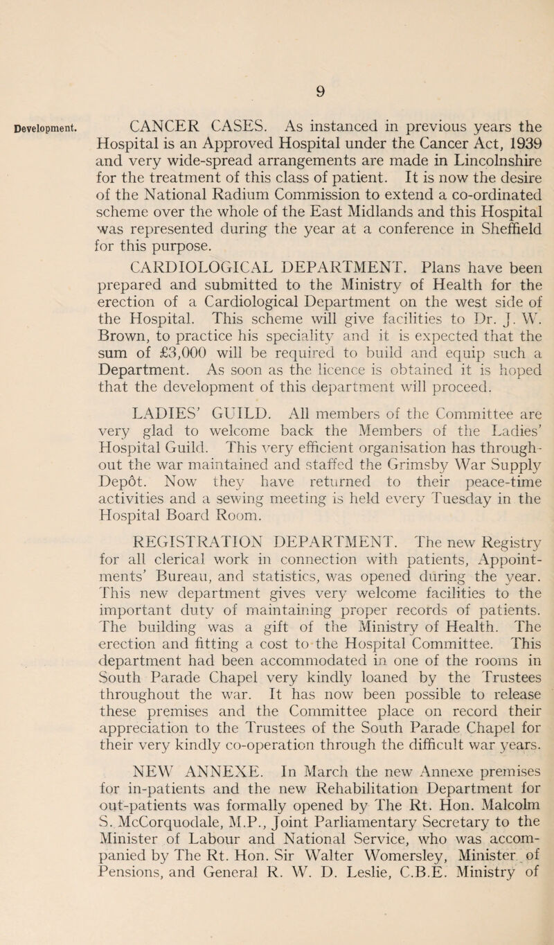 Development. CANCER CASES. As instanced in previous years the Hospital is an Approved Hospital under the Cancer Act, 1939 and very wide-spread arrangements are made in Lincolnshire for the treatment of this class of patient. It is now the desire of the National Radium Commission to extend a co-ordinated scheme over the whole of the East Midlands and this Hospital was represented during the year at a conference in Sheffield for this purpose. CARDIOLOGICAL DEPARTMENT. Plans have been prepared and submitted to the Ministry of Health for the erection of a Cardiological Department on the west side of the Hospital. This scheme will give facilities to Dr. J. W. Brown, to practice his speciality and it is expected that the sum of £3,000 will be required to build and equip such a Department. As soon as the licence is obtained it is hoped that the development of this department will proceed. LADIES’ GUILD. All members of the Committee are very glad to welcome back the Members of the Ladies’ Hospital Guild. This very efficient organisation has through¬ out the war maintained and staffed the Grimsby War Supply Dep6t. Now they have returned to their peace-time activities and a sewing meeting is held every Tuesday in the Hospital Board Room. REGISTRATION DEPARTMENT. The new Registry for all clerical work in connection with patients, Appoint¬ ments’ Bureau, and statistics, was opened during the year. This new department gives very welcome facilities to the important duty of maintaining proper records of patients. The building was a gift of the Ministry of Health. The erection and fitting a cost to the Hospital Committee. This department had been accommodated in one of the rooms in South Parade Chapel very kindly loaned by the Trustees throughout the war. It has now been possible to release these premises and the Committee place on record their appreciation to the Trustees of the South Parade Chapel for their very kindly co-operation through the difficult war years. NEW ANNEXE. In March the new Annexe premises for in-patients and the new Rehabilitation Department for out-patients was formally opened by The Rt. Hon. Malcolm S. McCorquodale, M.P., Joint Parliamentary Secretary to the Minister of Labour and National Service, who was accom¬ panied by The Rt. Hon. Sir Walter Womersley, Minister of Pensions, and General R. W. D. Leslie, C.B.E. Ministry of