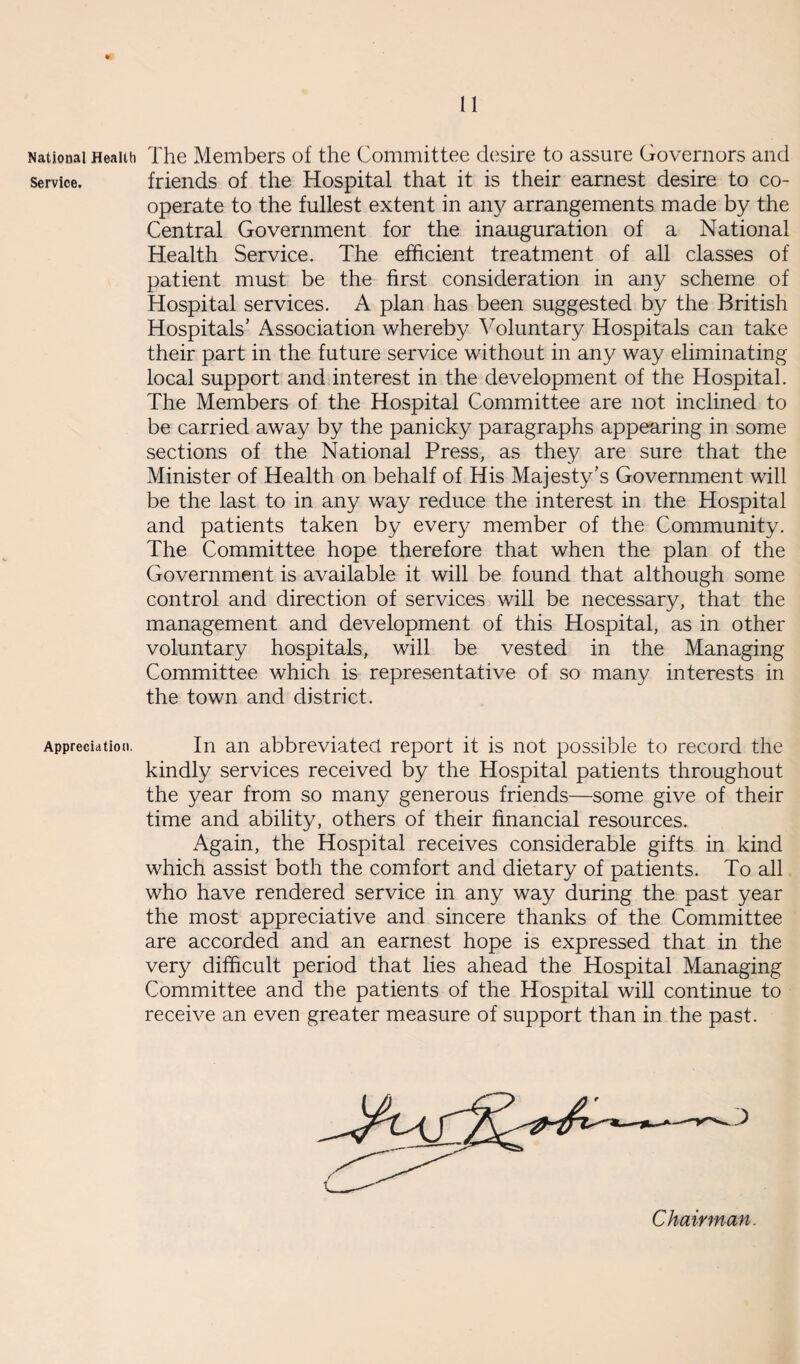 National Health Service. Appreciation. The Members of the Committee desire to assure Governors and friends of the Hospital that it is their earnest desire to co¬ operate to the fullest extent in any arrangements made by the Central Government for the inauguration of a National Health Service. The efficient treatment of all classes of patient must be the first consideration in any scheme of Hospital services. A plan has been suggested by the British Hospitals' Association whereby Voluntary Hospitals can take their part in the future service without in any way eliminating local support and interest in the development of the Hospital. The Members of the Hospital Committee are not inclined to be carried away by the panicky paragraphs appearing in some sections of the National Press, as they are sure that the Minister of Health on behalf of His Majesty's Government will be the last to in any way reduce the interest in the Hospital and patients taken by every member of the Community. The Committee hope therefore that when the plan of the Government is available it will be found that although some control and direction of services will be necessary, that the management and development of this Hospital, as in other voluntary hospitals, will be vested in the Managing Committee which is representative of so many interests in the town and district. In an abbreviated report it is not possible to record the kindly services received by the Hospital patients throughout the year from so many generous friends—some give of their time and ability, others of their financial resources. Again, the Hospital receives considerable gifts in kind which assist both the comfort and dietary of patients. To all who have rendered service in any way during the past year the most appreciative and sincere thanks of the Committee are accorded and an earnest hope is expressed that in the very difficult period that lies ahead the Hospital Managing Committee and the patients of the Hospital will continue to receive an even greater measure of support than in the past. Chairman.