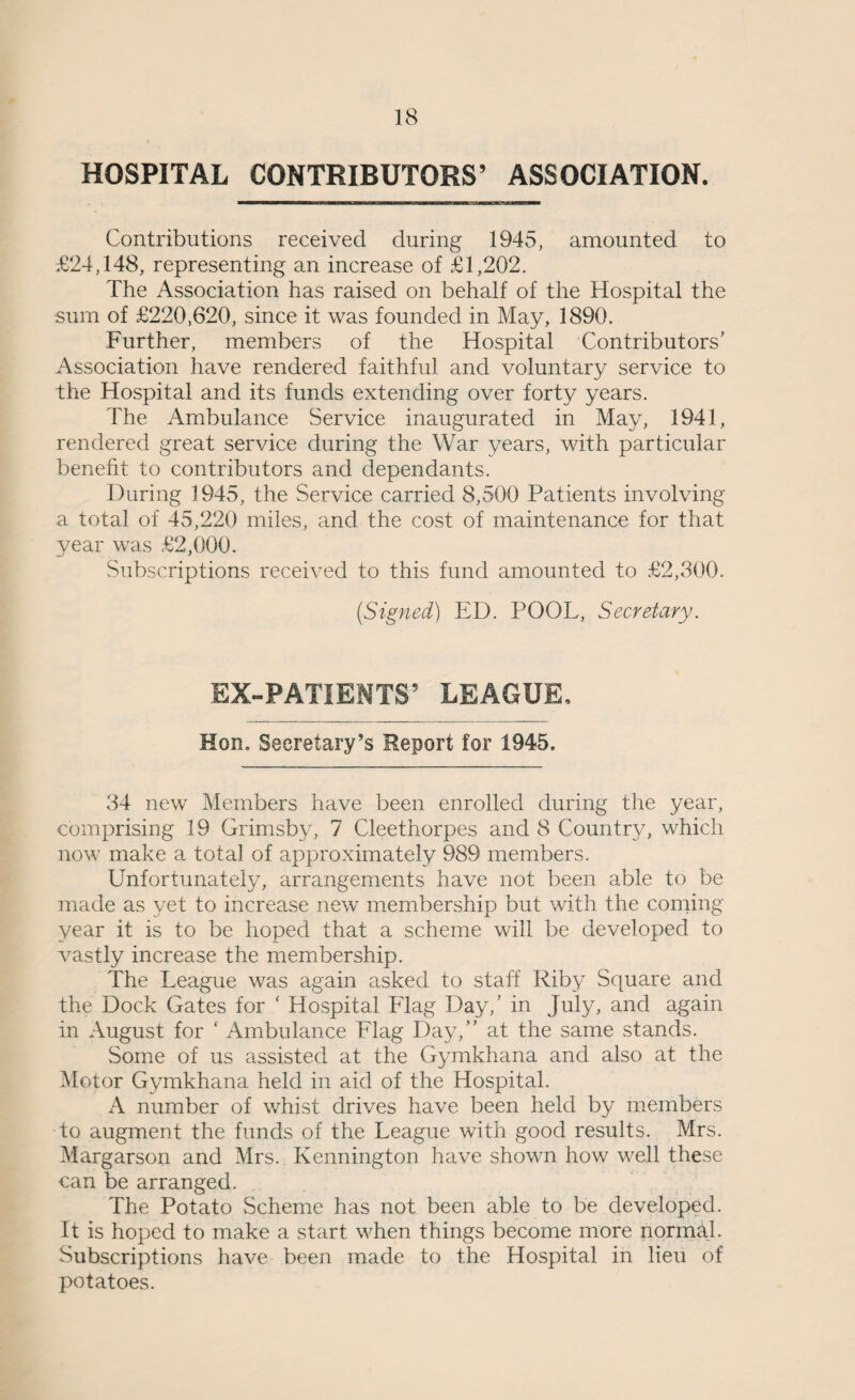 HOSPITAL CONTRIBUTORS’ ASSOCIATION. Contributions received during 1945, amounted to £24,148, representing an increase of £1,202. The Association has raised on behalf of the Hospital the sum of £220,620, since it was founded in May, 1890. Further, members of the Hospital Contributors' Association have rendered faithful and voluntary service to the Hospital and its funds extending over forty years. The Ambulance Service inaugurated in May, 1941, rendered great service during the War years, with particular benefit to contributors and dependants. During 1945, the Service carried 8,500 Patients involving a total of 45,220 miles, and the cost of maintenance for that year was £2,000. Subscriptions received to this fund amounted to £2,300. (Signed) ED. POOL, Secretary. EX-PATIENTS’ LEAGUE. Hon. Secretary’s Report for 1945. 34 new Members have been enrolled during the year, comprising 19 Grimsby, 7 Cleethorpes and 8 Country, which now make a total of approximately 989 members. Unfortunately, arrangements have not been able to be made as yet to increase new membership but with the coming year it is to be hoped that a scheme will be developed to vastly increase the membership. The League was again asked to staff Riby Square and the Dock Gates for ‘ Hospital Llag Day,’ in July, and again in August for ‘ Ambulance Llag Day,” at the same stands. Some of us assisted at the Gymkhana and also at the Motor Gymkhana held in aid of the Hospital. A number of whist drives have been held by members to augment the funds of the League with good results. Mrs. Margarson and Mrs. Kennington have shown how well these can be arranged. The Potato Scheme has not been able to be developed. It is hoped to make a start when things become more normal. Subscriptions have been made to the Hospital in lieu of potatoes.