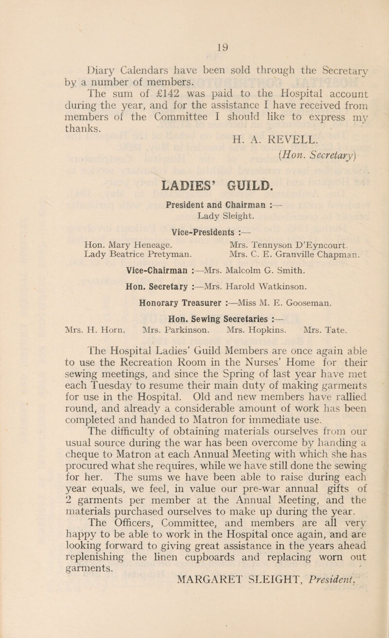 Diary Calendars have been sold through the Secretary by a number of members. The sum of £142 was paid to the Hospital account during the year, and for the assistance I have received from members of the Committee I should like to express my thanks. H. A. REVELL. (Hon. Secretary) LADIES9 GUILD. President and Chairman :— Lady Sleight. Vice-Presidents :— Hon. Mary Heneage. Mrs. Tennyson D’Eyncourt. Lady Beatrice Pretyman. Mrs. C. E. Granville Chapman. Vice-Chairman :—Mrs. Malcolm G. Smith. Hon. Secretary :—Mrs. Harold Watkinson. Honorary Treasurer Miss M. E. Gooseman. Hon. Sewing Secretaries Mrs. H. Horn. Mrs. Parkinson. Mrs. Hopkins. Mrs. Tate. The Hospital Ladies’ Guild Members are once again able to use the Recreation Room in the Nurses’ Home for their sewing meetings, and since the Spring of last year have met each Tuesday to resume their main duty of making garments for use in the Hospital. Old and new members have rallied round, and already a considerable amount of work has been completed and handed to Matron for immediate use. The difficulty of obtaining materials ourselves from our usual source during the war has been overcome by handing a cheque to Matron at each Annual Meeting with which she has procured what she requires, while we have still done the sewing for her. The sums we have been able to raise during each year equals, we feel, in value our pre-war annual gifts of 2 garments per member at the Annual Meeting, and the materials purchased ourselves to make up during the year. The Officers, Committee, and members are all very happy to be able to work in the Hospital once again, and are looking forward to giving great assistance in the years ahead replenishing the linen cupboards and replacing worn out garments. MARGARET SLEIGHT, President.