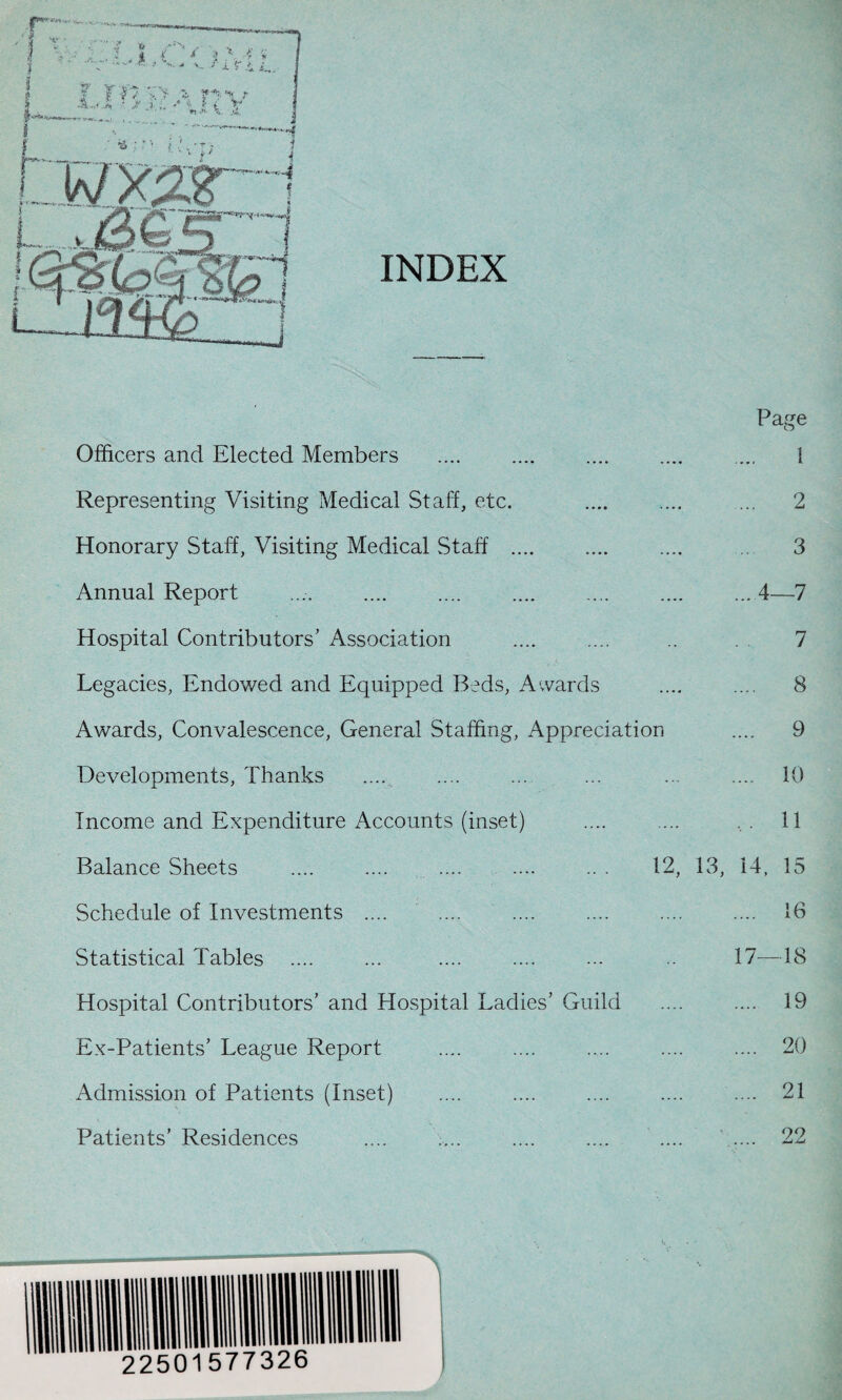 Page Officers and Elected Members . . ... 1 Representing Visiting Medical Staff, etc. .... .... ... 2 Honorary Staff, Visiting Medical Staff .... .. 3 Annual Report .. .... .4—7 Hospital Contributors' Association .... .... .. 7 Legacies, Endowed and Equipped Beds, Awards .... .... 8 Awards, Convalescence, General Staffing, Appreciation .... 9 Developments, Thanks .... .... ... ... ... .... 10 Income and Expenditure Accounts (inset) .... .... 11 Balance Sheets .... .... .... .... .. . 12, 13, 14, 15 Schedule of Investments .... .... .... . 16 Statistical Tables .... ... .... .... ... .. 17—18 Hospital Contributors’ and Hospital Ladies’ Guild .... .... 19 Ex-Patients’ League Report .... .... .... .... .... 20 Admission of Patients (Inset) .... .... .... .... .... 21 Patients’ Residences 99 jLi jLu
