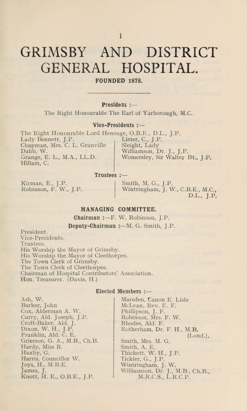 GRIMSBY AND DISTRICT GENERAL HOSPITAL. FOUNDED 1878. President :— The Right Honourable The Earl of Yarborough, M.C. Vice-Presidents :— The Right Honourable Lord Heneage, O.B.E., D.L., J.P. Lady Bennett, J.P. Chapman, Mrs. C. L. Granville Dabb, W. Grange, E. L., M.A., LL.D. Hillam, C. Trustees Kirman, E., J.P. Robinson, F. W., J.P. Lister, C., J.P. Sleight, Lady Williamson, JDr. J., J,P. Womersley, Sir Walter Bt., J.P. Smith, M. G., J.P. Wintringham, J. W., C.B.E., M.C., D.L., J.P. MANAGING COMMITTEE. Chairman :—F. W. Robinson, J.P. Deputy-Chairman :—M. G. Smith, J.P. President. Vice-Presidents. Trustees. His Worship the Mayor of Grimsby. His Worship the Mayor of Cleethorpes. The Town Clerk of Grirnsby. The Town Clerk of Cleethorpes. Chairman of Hospital Contributors’ Association. Hon. Treasurer. (Davis, H.) Elected Members :— Ash, W. Barker, John Cox, Alderman A. W. Curry, Aid. Joseph, J.P. Croft-Baker, Aid. J. Dixon, W. H., J.P. Franklin, Aid. C. E. Grierson, G. A., M.B., Ch.B. Hardy, Miss R. Haxby, G. Harris, Councillor W. Joys, H„ M.B.E. James, J. Knott, H. E., O.B.E., J.P. Marsden, Canon E. Lisle McLean, Rev. E. F. Phillipson, J. F. Robinson, Mrs. F. W. Rhodes, Aid. F. Rotherham, Dr. F. H., M.B. (Lond.). Smith, Mrs. M. G. Smith, A. E. Thickett, W. H., J.P. Tickler, G., J.P. Wintringham, J. W. Williamson, Dr. J., M.B., Ch.B., M.R.C.S., L.R.C.P.