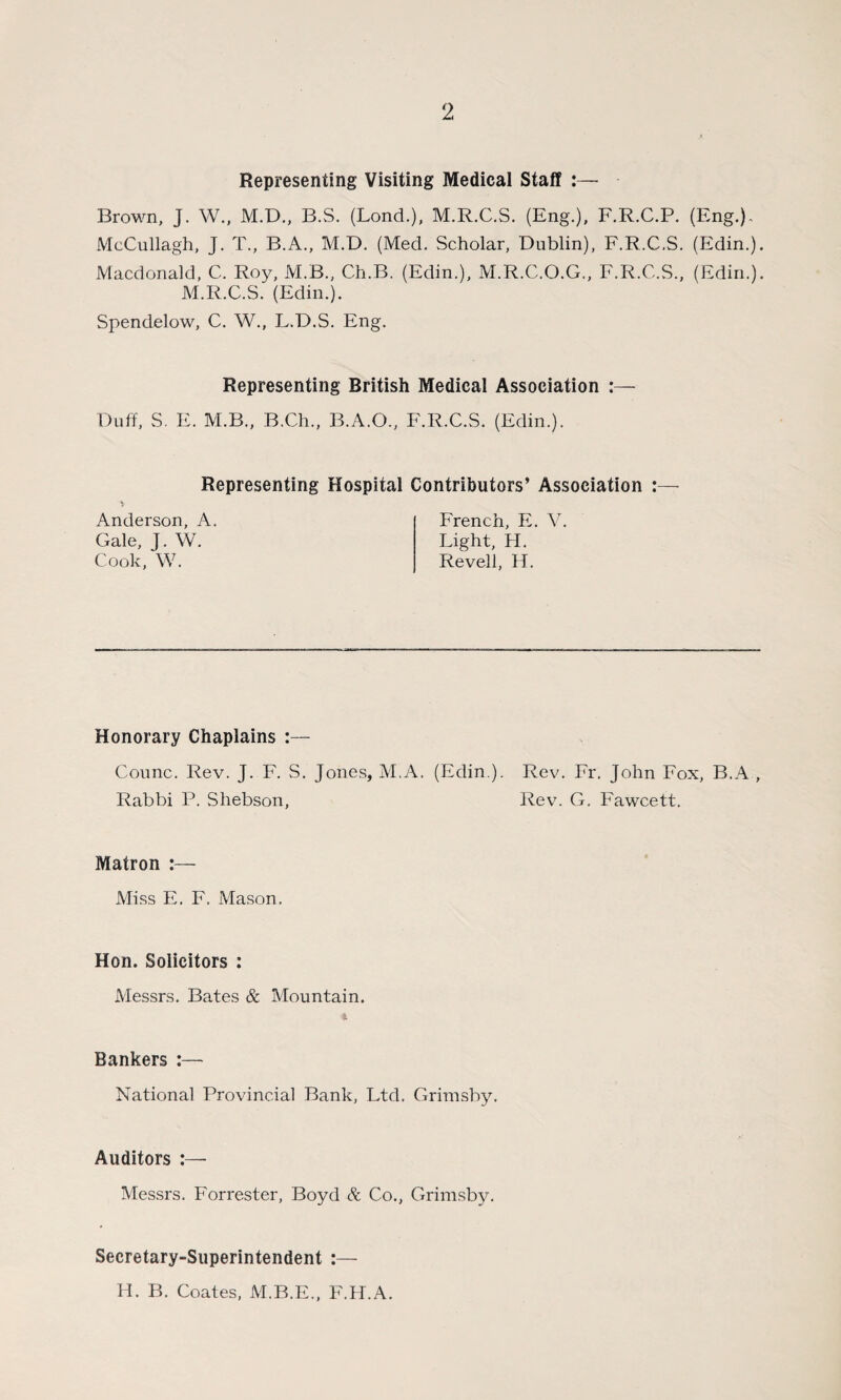 Representing Visiting Medical Staff :— Brown, J. W., M.D., B.S. (Lond.), M.R.C.S. (Eng.), F.R.C.P. (Eng.), McCullagh, J. T., B.A., M.D. (Med. Scholar, Dublin), F.R.C.S. (Edin.). Macdonald, C. Roy, M.B., Ch.B. (Edin.), M.R.C.O.G., F.R.C.S., (Edin.). M.R.C.S. (Edin.). Spendelow, C. W., L.D.S. Eng. Representing British Medical Association :— Duff, S. E. M.B., B.Ch., B.A.O., F.R.C.S. (Edin.). Representing Hospital Contributors’ Association :— Anderson, A. Gale, J. W. Cook, W. French, E. V. Light, FI. Re veil, H. Honorary Chaplains :— Counc. Rev. J. F. S. Jones, M.A. (Edin ). Rev. Fr. John Fox, B.A , Rabbi P. Shebson, Rev. G. Fawcett. Matron :— Miss E. F. Mason. Hon. Solicitors : Messrs. Bates & Mountain. Bankers :— National Provincial Bank, Ltd. Grimsby. Auditors :— Messrs. Forrester, Boyd & Co., Grimsby. Secretary-Superintendent :— H. B. Coates, M.B.E., F.H.A.