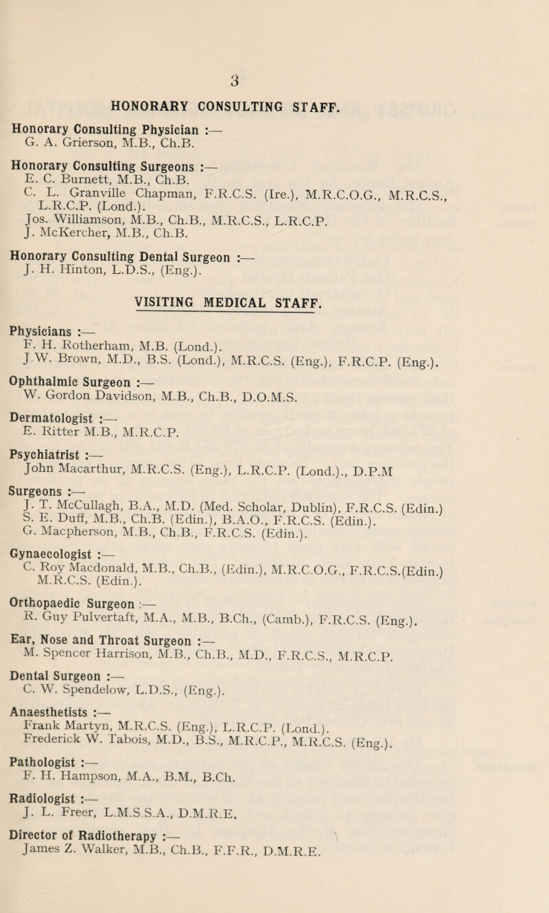 HONORARY CONSULTING STAFF. Honorary Consulting Physician :— G. A. Grierson, M.B., Ch.B. Honorary Consulting Surgeons :— E. C. Burnett, M.B., Ch.B. C. L. Granville Chapman, F.R.C.S. (Ire.), M.R.C.O.G., M.R.C.S., L.R.C.P. (Lond.). Jos. Williamson, M.B., Ch.B., M.R.C.S., L.R.C.P. J. McKercher, M.B., Ch.B. Honorary Consulting Dental Surgeon :— J. H. Hinton, L.D.S., (Eng.). VISITING MEDICAL STAFF. Physicians :— F. H. Rotherham, M.B. (Lond.). J W. Brown, M.D., B.S. (Lond.), M.R.C.S. (Eng.), F.R.C.P. (Eng.). Ophthalmic Surgeon :— W. Gordon Davidson, M.B., Ch.B., D.O.M.S. Dermatologist :— E. Ritter M.B., M.R.C.P. Psychiatrist :— John Macarthur, M.R.C.S. (Eng.), L.R.C.P. (Lond.)., D.P.M Surgeons :— J. T. McCullagh, B.A., M.D. (Med. Scholar, Dublin), F.R.C.S. (Edin.) S. E. Duff, M.B., Ch.B. (Edin.), B.A.O., F.R.C.S. (Edin.). G. Macpherson, M.B., Ch.B., F.R.C.S. (Edin.). Gynaecologist :— C'iM<R C^S^Ed^) M B C*1’'8*’ (Edin-)> M.R.C.O.G., F.R.C.S.(Edin.) Orthopaedic Surgeon :— R. Guy Pulvertaft, M.A., M.B., B.Ch., (Camb.), F.R.C.S. (Eng.). Ear, Nose and Throat Surgeon :— M. Spencer Harrison, M.B., Ch.B., M.D., F.R.C.S., M.R.C.P. Dental Surgeon :— C. W. Spendelow, L.D.S., (Eng.). Anaesthetists :— Frank Martyn, M.R.C.S. (Eng.), L.R.C.P. (Lond.). Frederick W. Tabois, M.D., B.S., M.R.C.P., M.R.C.S. (Eng.). Pathologist :— F. H. Hampson, M.A., B.M., B.Ch. Radiologist :— J. L. Freer, L.M.S.S.A., D.M.R.E. Director of Radiotherapy :— \ James Z. Walker, M.B., Ch.B., F.F.R., D.M.R.E.