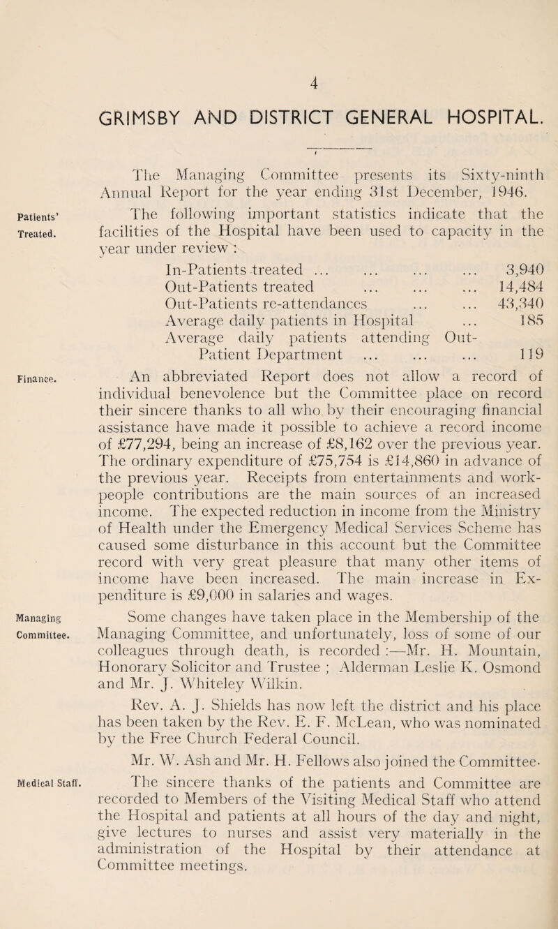 Patients’ Treated. Finance. Managing Committee. Medical Staff. GRIMSBY AND DISTRICT GENERAL HOSPITAL. I The Managing Committee presents its Sixty-ninth Annual Report for the year ending 31st December, 1946. The following important statistics indicate that the facilities of the Hospital have been used to capacity in the year under review : In-Patients treated ... 3,940 Out-Patients treated ... 14,484 Out-Patients re-attendances ... 43,340 Average daily patients in Hospital 185 Average daily patients attending Out- Patient Department 119 abbreviated Report does not allow a record of individual benevolence but the Committee place on record their sincere thanks to all who by their encouraging financial assistance have made it possible to achieve a record income of £77,294, being an increase of £8,162 over the previous year. The ordinary expenditure of £75,754 is £14,860 in advance of the previous year. Receipts from entertainments and work¬ people contributions are the main sources of an increased income. The expected reduction in income from the Ministry of Health under the Emergency Medical Services Scheme has caused some disturbance in this account but the Committee record with very great pleasure that many other items of income have been increased. The main increase in Ex¬ penditure is £9,000 in salaries and wages. Some changes have taken place in the Membership of the Managing Committee, and unfortunately, loss of some of our colleagues through death, is recorded :—Mr. H. Mountain, Honorary Solicitor and Trustee ; Alderman Leslie K. Osmond and Mr. J. Whiteley Wilkin. Rev. A. J. Shields has now left the district and his place has been taken by the Rev. E. F. McLean, who was nominated by the Free Church Federal Council. Mr. W. Ash and Mr. H. Fellows also joined the Committee- The sincere thanks of the patients and Committee are recorded to Members of the Visiting Medical Staff who attend the Hospital and patients at all hours of the day and night, give lectures to nurses and assist very materially in the administration of the Hospital by their attendance at Committee meetings.