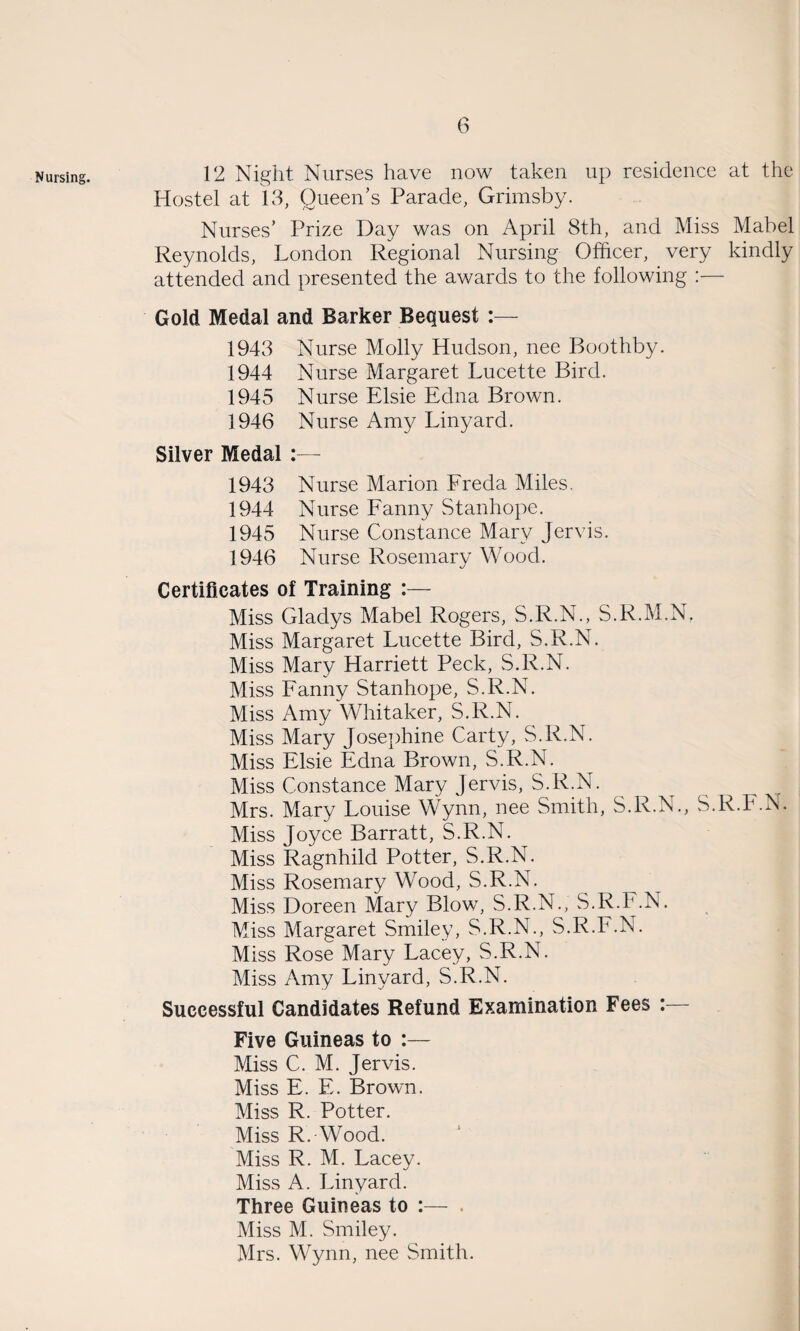 Nursing. 12 Night. Nurses have now taken up residence at the Hostel at 13, Queen’s Parade, Grimsby. Nurses’ Prize Day was on April 8th, and Miss Mabel Reynolds, London Regional Nursing Officer, _ very kindly attended and presented the awards to the following :— Gold Medal and Barker Bequest :— 1943 Nurse Molly Hudson, nee Boothby. 1944 Nurse Margaret Lucette Bird. 1945 Nurse Elsie Edna Brown. 1946 Nurse Amy Linyard. Silver Medal :— 1943 Nurse Marion Freda Miles. 1944 Nurse Fanny Stanhope. 1945 Nurse Constance Mary Jervis. 1946 Nurse Rosemary Wood. Certificates of Training :— Miss Gladys Mabel Rogers, S.R.N., S.R.M.N. Miss Margaret Lucette Bird, S.R.N. Miss Mary Harriett Peck, S.R.N. Miss Fanny Stanhope, S.R.N. Miss Amy Whitaker, S.R.N. Miss Mary Josephine Carty, S.R.N. Miss Elsie Edna Brown, S.R.N. Miss Constance Mary Jervis, S.R.N. Mrs. Mary Louise Wynn, nee Smith, S.R.N., S.R.F.N. Miss Joyce Barratt, S.R.N. Miss Ragnhild Potter, S.R.N. Miss Rosemary Wood, S.R.N. Miss Doreen Mary Blow, S.R.N., S.R.F.N. Miss Margaret Smiley, S.R.N., S.R.F.N. Miss Rose Mary Lacey, S.R.N. Miss Amy Linyard, S.R.N. Successful Candidates Refund Examination Fees : Five Guineas to :— Miss C. M. Jervis. Miss E. E. Brown. Miss R. Potter. Miss R. Wood. Miss R. M. Lacey. Miss A. Linyard. Three Guineas to :— . Miss M. Smiley. Mrs. Wynn, nee Smith.