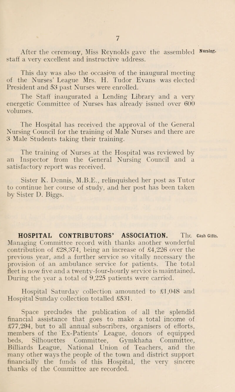 After the ceremony, Miss Reynolds gave the assembled Nursil^- staff a very excellent and instructive address. This day was also the occasion of the inaugural meeting of the Nurses’ League Mrs. H. Tudor Evans was elected President and 53 past Nurses were enrolled. The Staff inaugurated a Lending Library and a very energetic Committee of Nurses has already issued over 600 volumes. The Hospital has received the approval of the General Nursing Council for the training of Male Nurses and there are 3 Male Students taking their training. The training of Nurses at the Hospital was reviewed by an Inspector from the General Nursing Council and a satisfactory report was received. Sister K. Dennis, M.B.E., relinquished her post as Tutor to continue her course of study, and her post has been taken by Sister D. Biggs. HOSPITAL CONTRIBUTORS’ ASSOCIATION. The cash Gifts. Managing Committee record with thanks another wonderful contribution of £28,374, being an increase of £4,226 over the previous year, and a further service so vitally necessary the provision of an ambulance service for patients. The total fleet is now five and a twentv-four-hourly service is maintained. During the year a total of 9,225 patients were carried. Hospital Saturday collection amounted to £1,048 and Hospital Sunday collection totalled £531. Space precludes the publication of all the splendid financial assistance that goes to make a total income of £77,294, but to all annual subscribers, organisers of efforts, members of the Ex-Patients’ League, donors of equipped beds, Silhouettes Committee, Gymkhafia Committee, Billiards League. National Union of Teachers, and the many other ways the people of the town and district support financially the funds of this Hospital, the very sincere, thanks of the Committee are recorded.