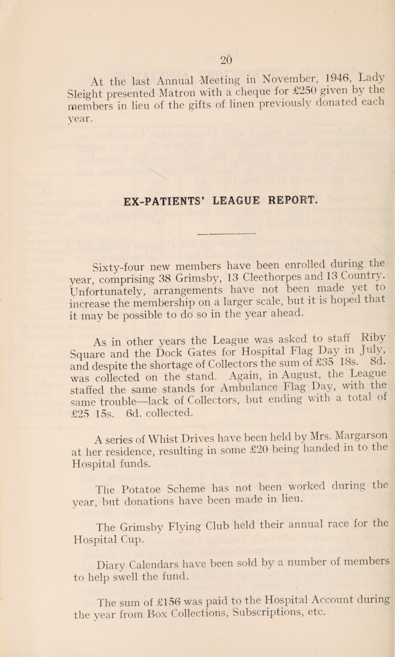 At the last Annual Meeting in November, 1946, Lady Sleight presented Matron with a cheque for £250 given by the members in lieu of the gifts of linen previously donated each year. EXdPATIENTS’ LEAGUE REPORT. Sixty-four new members have been enrolled during the year, comprising 38 Grimsby, 13 Cleethorpes and 13 Country. Unfortunately, arrangements have not been made yet to increase the membership on a larger scale, but it is hoped that it may be possible to do so in the year ahead. As in other years the League was asked to staff Riby Square and the Dock Gates for Hospital Flag Day in July, and despite the shortage of Collectors the sum of £35 18s. 8d. was collected on the stand. Again, in August, the League staffed the same stands for Ambulance Flag Day, with the same trouble—lack of Collectors, but ending with a total ot £25 15s. 6d. collected. A series of Whist Drives have been held by Mrs. Margarson at her residence, resulting in some £20 being handed in to the Hospital funds. The Potatoe Scheme has not been worked during the year, but donations have been made in lieu. The Grimsby Flying Club held their annual race for the Hospital Cup. Diary Calendars have been sold by a number of members to help swell the fund. The sum of £156 was paid to the Hospital Account during the year from Box Collections, Subscriptions, etc.