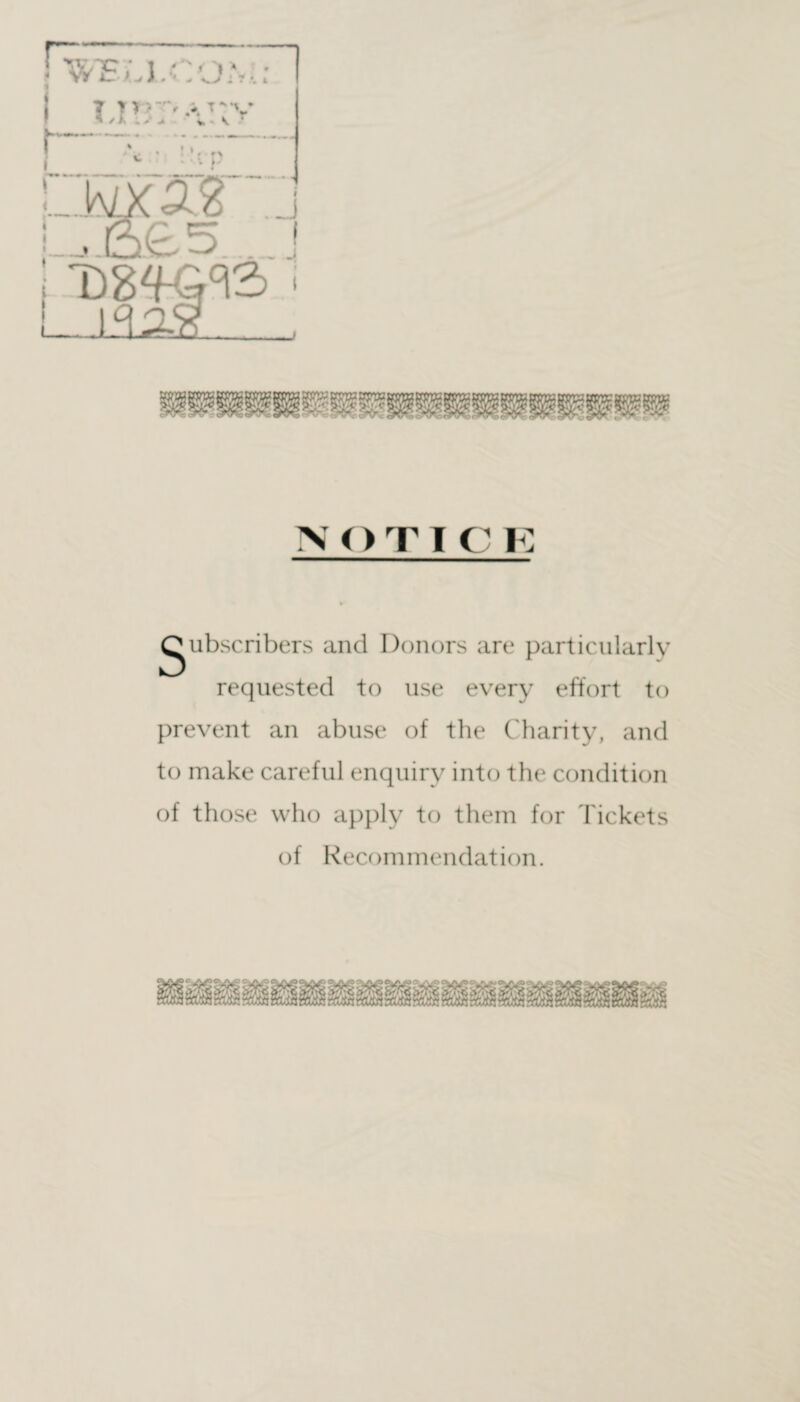 NOTI C K Subscribers and Donors are particularly requested to use every effort to prevent an abuse of the Charity, and to make careful enquiry into the condition of those who apply to them for Tickets of Recommendation.