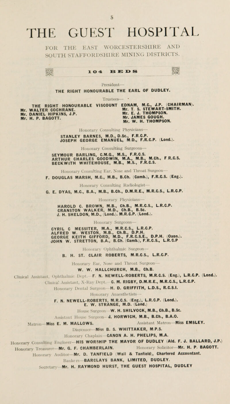 THE GUEST HOSPITAL FOR THE EAST WORCESTERSHIRE AND SOUTH STAFFORDSHIRE MINING DISTRICTS. President— THE RIGHT HONOURABLE THE EARL OF DUDLEY. Trustees— THE RIGHT HONOURABLE VISCOUNT EDNAIVI, M.C., J.P. (CHAIRMAN) . . _ ___ . . _ _ -. _ T O OTC YA1 A DT ONIITU Mr. WALTER COCHRANE. Mr. DANIEL HIPKINS, J.P Mr. H. P. BAGOTT. Mr. T. S. STEWART-SMITH. Mr. E. J. THOMPSON. Mr. JAMES GOUGH. Mr. W. H. THOMPSON. Honorary Consulting Physicians— STANLEY BARNES, M.D., D.Sc., F.R.C.P. JOSEPH GEORGE EMANUEL, M D., F.R.C.P. (Lond.). Honorary Consulting Surgeons— SEYMOUR BARLING, C.M.G., M.S., F.R.C.S. ARTHUR CHARLES GOODWIN, M.A., M.B., M.Ch., F R.C.S. BECKWITH WHITEHOUSE, M.B., M.S., F.R.C.S. Honorary Consulting Ear. Nose and Throat Surgeon— F. DOUGLAS MARSH, M.C., M.B., B.Ch. (Camb.), F.R.C.S. (Eng.). Honorary Consulting Radiologist— G. E. DYAS, M.C., B.A., M.B., B.Ch., D.M.R.E., M.R.C.S., L.R.C.P. Honorary Physicians— HAROLD C. BROWN, M.B., Ch.B., M.R.C.S., L.R.C.P. CRANSTON WALKER, M.D., Ch.B., B.Sc. J. H. SHELDON, M.D., (Lond.). M.R.C.P. (Lond.). Honorary Surgeons— CYRIL C MESSITER, M.A., M.R.C.S., L.R.C.P. ALFRED W. WESTON, M.B., Ch.B., D.P.H. GEORGE KEITH GIFFORD, M.D., F.R.C.S.E., D.P.H. (Oxon.). JOHN W. STRETTON, B.A., B.Ch. (Camb.), F.R.C.S., L.R.C.P Honorary Ophthalmic Surgeon— B. H. ST. CLAIR ROBERTS, M.R.C.S., L.R.C.P. Honorary Ear, Nose and Throat Surgeon—- W. W. HALLCHURCH, M.B., Ch.B. Clinical Assistant, Ophthalmic Dept. F. N. NEWELL-ROBERTS, M.R.C.S. (Eng.), L.R.C.P. (Lond.). Clinical Assistant, X-Ray Dept. C. M. RIGBY, D.M.R.E., M.R.C.S., L.R.C.P. Honorary Dental Surgeon- H. D. GRIFFITH, L.D.S., R.C.S.I. Honorary Anaesthetists— F. N. NEWELL-ROBERTS, M.R.C.S. (Eng.), L.R.C.P. (Lond.). E. W. STRANGE, M.D. (Lond.) House Surgeon—W. H. SHILVOCK, M.B., Ch.B., B.Sc. Assistant House Surgeon— J. HORWICH. M.B., B.Ch., B.A.O. Matron- Miss E. M. MALLOWS. Assistant Matron—Miss EMSLEY. Dispenser- Miss B. S. WHITTAKER, M.P.S. Honorary Chaplain—CANON A. H. PHELIPS, M.A. Honorary Consulting Engineer-HIS WORSHIP THE MAYOR OF DUDLEY (Aid. F. J. BALLARD, J.P.) Honorary Treasurer- Mr. G. F. CHAMBERLAIN. Honorary Solicitor—Mr. H. P. BAGOTT. Honorary Auditor-Mr. D. TANF1ELD Wall & Tanfield), Chartered Accountant. Bankers—BARCLAYS BANK, LIMITED, DUDLEY. Secretary- Mr. H. RAYMOND HURST, THE GUEST HOSPITAL, DUDLEY